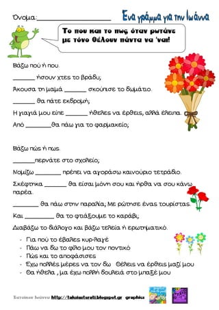 Όνομα:__________________
Βάζω πού ή που.
______ ήσουν χτες το βράδυ;
Άκουσα τη μαμά ______ σκούπισε το δωμάτιο.
______ θα πάτε εκδρομή;
Η γιαγιά μου είπε ______ ήθελες να έρθεις, αλλά έλειπα.
Από _______θα πάω για το φαρμακείο;
Βάζω πώς ή πως.
______περνάτε στο σχολείο;
Νομίζω _______ πρέπει να αγοράσω καινούριο τετράδιο.
Σκέφτηκα ______ θα είσαι μόνη σου και ήρθα να σου κάνω
παρέα.
_______ θα πάω στην παραλία; Με ρώτησε ένας τουρίστας.
Και ________ θα το φτιάξουμε το καράβι;
Διαβάζω το διάλογο και βάζω τελεία ή ερωτηματικό.
- Για πού το έβαλες κυρ-λαγέ
- Πάω να δω το φίλο μου τον ποντικό
- Πώς και το αποφάσισες
- Έχω πολλές μέρες να τον δω Θέλεις να έρθεις μαζί μου
- Θα ήθελα , μα έχω πολλή δουλειά στο μπαξέ μου
 