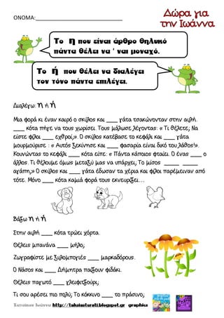 ΟΝΟΜΑ:_____________________________
Διαλέγω: η ή ή
Μια φορά κι έναν καιρό ο σκύλος και ___ γάτα τσακώνονταν στην αυλή.
___ κότα πήγε να τους χωρίσει. Τους μάλωσε λέγοντας: « Τι θέλετε; Να
είστε φίλοι ___ εχθροί;». Ο σκύλος κατέβασε το κεφάλι και ___ γάτα
μουρμούρισε : « Αυτός ξεκίνησε και ___ φασαρία είναι δικό του λάθος!».
Κουνώντας το κεφάλι ___ κότα είπε: « Πάντα κάποιος φταίει. Ο ένας ___ ο
άλλος. Τι θέλουμε όμως μεταξύ μας να υπάρχει; Το μίσος ____ ____
αγάπη;» Ο σκύλος και ___ γάτα έδωσαν τα χέρια και φίλοι παρέμειναν από
τότε. Μόνο ___ κότα καμιά φορά τους εκνευρίζει…
Βάζω η ή ή
Στην αυλή ___ κότα τρώει χόρτα.
Θέλεις μπανάνα ___ μήλο;
Ζωγραφίστε με ξυλομπογιές ___ μαρκαδόρους.
Ο Νάσος και ___ Δήμητρα παίζουν φιδάκι.
Θέλεις παγωτό ___ γλειφιτζούρι;
Τι σου αρέσει πιο πολύ; Το κόκκινο ___ το πράσινο;
 