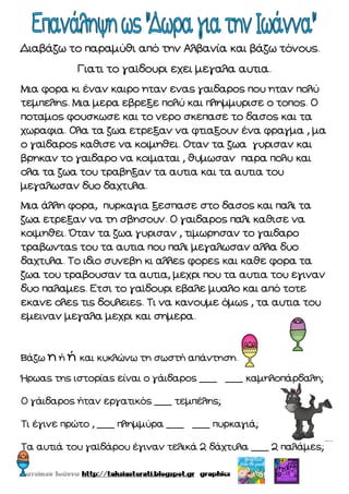 Διαβάζω το παραμύθι από την Αλβανία και βάζω τόνους.
Γιατι το γαϊδουρι εχει μεγαλα αυτια.
Μια φορα κι έναν καιρο ηταν ενας γαιδαρος που ηταν πολύ
τεμπελης. Μια μερα εβρεξε πολύ και πλημμυρισε ο τοπος. Ο
ποταμος φουσκωσε και το νερο σκεπασε το δασος και τα
χωραφια. Ολα τα ζωα ετρεξαν να φτιαξουν ένα φραγμα , μα
ο γαϊδαρος καθισε να κοιμηθει. Οταν τα ζωα γυρισαν και
βρηκαν το γαιδαρο να κοιμαται , θυμωσαν παρα πολυ και
ολα τα ζωα του τραβηξαν τα αυτια και τα αυτια του
μεγαλωσαν δυο δαχτυλα.
Μια άλλη φορα, πυρκαγια ξεσπασε στο δασος και παλι τα
ζωα ετρεξαν να τη σβησουν. Ο γαιδαρος παλι καθισε να
κοιμηθει. Όταν τα ζωα γυρισαν , τιμωρησαν το γαιδαρο
τραβωντας του τα αυτια που παλι μεγαλωσαν αλλα δυο
δαχτυλα. Το ιδιο συνεβη κι αλλες φορες και καθε φορα τα
ζωα του τραβουσαν τα αυτια, μεχρι που τα αυτια του εγιναν
δυο παλαμες. Ετσι το γαϊδουρι εβαλε μυαλο και από τοτε
εκανε ολες τις δουλειες. Τι να κανουμε όμως , τα αυτια του
εμειναν μεγαλα μεχρι και σημερα.
Βάζω η ή ή και κυκλώνω τη σωστή απάντηση.
Ήρωας της ιστορίας είναι ο γάιδαρος ___ ___ καμηλοπάρδαλη;
Ο γάιδαρος ήταν εργατικός ___ τεμπέλης;
Τι έγινε πρώτο , ___ πλημμύρα ___ ___ πυρκαγιά;
Τα αυτιά του γαϊδάρου έγιναν τελικά 2 δάχτυλα ___ 2 παλάμες;
 