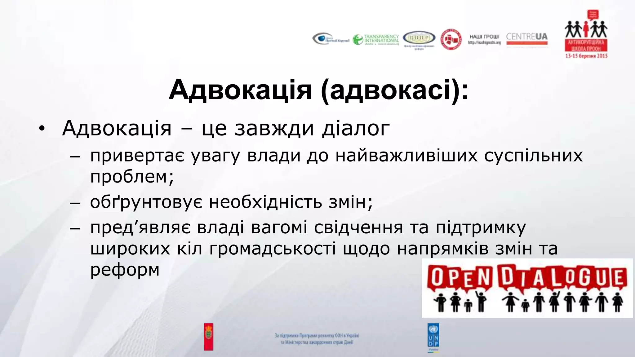 Адвокація (адвокасі):
• Адвокація – це завжди діалог
– привертає увагу влади до найважливіших суспільних
проблем;
– обґрунтовує необхідність змін;
– пред’являє владі вагомі свідчення та підтримку
широких кіл громадськості щодо напрямків змін та
реформ
 