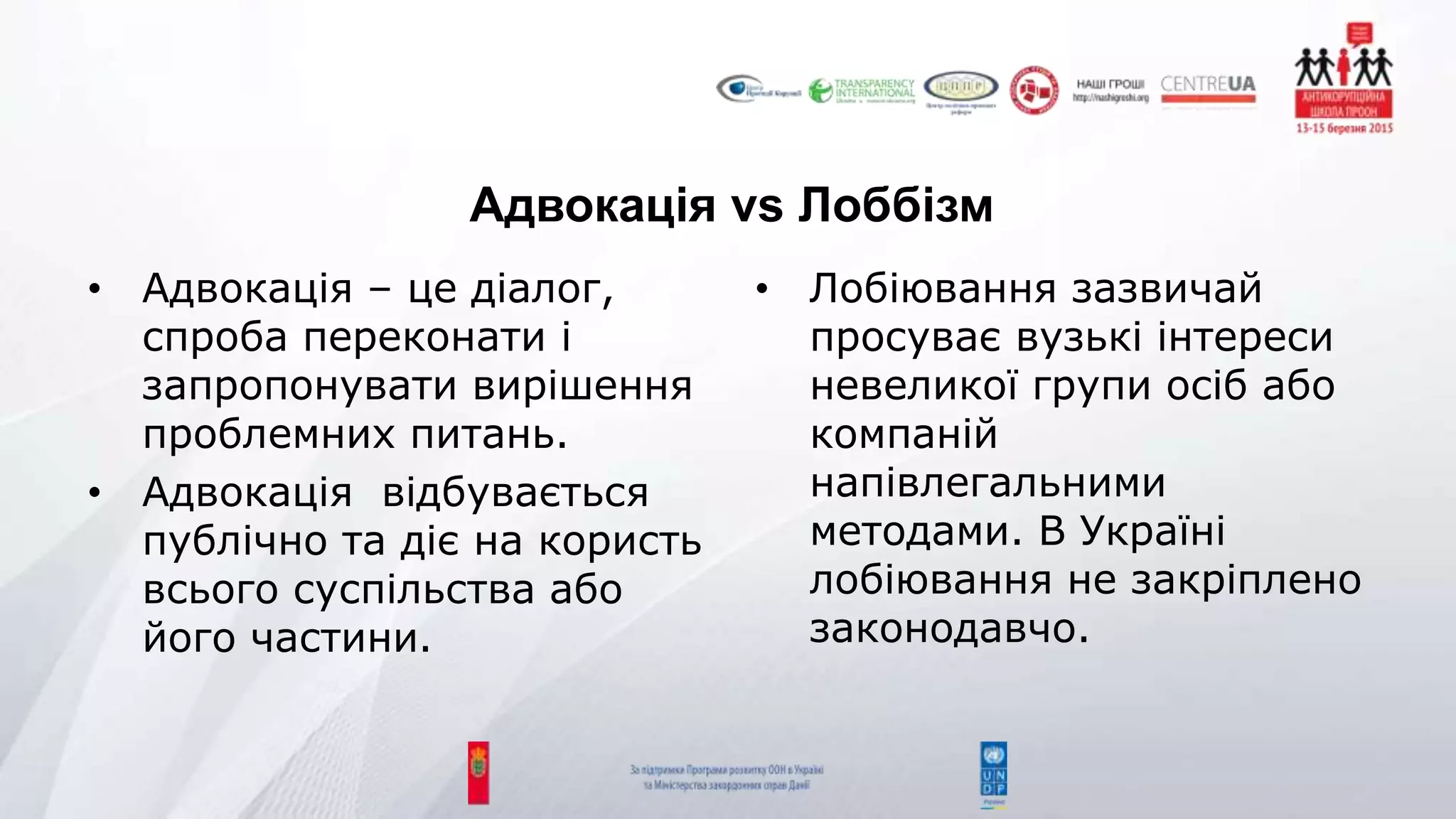 Адвокація vs Лоббізм
• Адвокація – це діалог,
спроба переконати і
запропонувати вирішення
проблемних питань.
• Адвокація відбувається
публічно та діє на користь
всього суспільства або
його частини.
• Лобіювання зазвичай
просуває вузькі інтереси
невеликої групи осіб або
компаній
напівлегальними
методами. В Україні
лобіювання не закріплено
законодавчо.
 