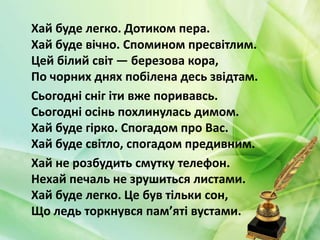 Хай буде легко. Дотиком пера.
Хай буде вічно. Спомином пресвітлим.
Цей білий світ — березова кора,
По чорних днях побілена десь звідтам.
Сьогодні сніг іти вже поривавсь.
Сьогодні осінь похлинулась димом.
Хай буде гірко. Спогадом про Вас.
Хай буде світло, спогадом предивним.
Хай не розбудить смутку телефон.
Нехай печаль не зрушиться листами.
Хай буде легко. Це був тільки сон,
Що ледь торкнувся пам’яті вустами.
 