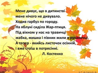 Мене дивує, що в дитинстві
мене нічого не дивувало.
Ходив гарбуз по городу.
На яблуні сиділа Жар-птиця.
Під вікном у нас на травичці
жабка, мишка і півник жили в рукавичці.
А тепер - якийсь листочок осінній,
і вже стоїш в потрясінні.
Л. Костенко
 