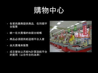 購物中心
• 各家供應商提供商品，在同個平
台販售
• 統一在大賣場的收銀台結帳
• 商品必須提供給這個平台入倉
• 由大賣場來販售
• 成交營收以月結％計算該給平台
的費用（以合作合約為準）
 