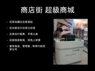 商店街 超級商城
• 店家為獨立店家進駐
• 在自家店內收銀台結帳
• 店家自行販售，不需入倉
• 店面租金較高，但免上架費
• 會有租金、管理費...等需付給百
貨公司
 
