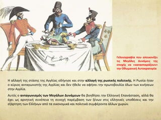 Η αλλαγή της στάσης της Αγγλίας οδήγησε και στην αλλαγή της ρωσικής πολιτικής. Η Ρωσία ήταν
ο κύριος ανταγωνιστής της Αγγλίας και δεν ήθελε να αφήσει την πρωτοβουλία όλων των κινήσεων
στην Αγγλία.
Αυτός ο ανταγωνισμός των Μεγάλων Δυνάμεων θα βοηθήσει την Ελληνική Επανάσταση, αλλά θα
έχει ως αρνητική συνέπεια τη συνεχή παρέμβαση των ξένων στις ελληνικές υποθέσεις και την
εξάρτηση των Ελλήνων από τα οικονομικά και πολιτικά συμφέροντα άλλων χωρών.
Γελοιογραφία που απεικονίζει
τις Μεγάλες Δυνάμεις της
εποχής να «κατασπαράζουν»
την Οθωμανική Αυτοκρατορία
 