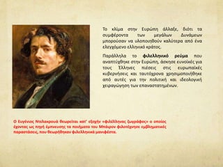 Το κλίμα στην Ευρώπη άλλαξε, διότι τα
συμφέροντα των μεγάλων Δυνάμεων
μπορούσαν να υλοποιηθούν καλύτερα από ένα
ελεγχόμενο ελληνικό κράτος.
Παράλληλα το φιλελληνικό ρεύμα που
αναπτύχθηκε στην Ευρώπη, άσκησε ευνοϊκές για
τους Έλληνες πιέσεις στις ευρωπαϊκές
κυβερνήσεις και ταυτόχρονα χρησιμοποιήθηκε
από αυτές για την πολιτική και ιδεολογική
χειραγώγηση των επαναστατημένων.
O Ευγένιος Ντελακρουά θεωρείται κατ’ εξοχήν «φιλέλληνας ζωγράφος» o οποίος
έχοντας ως πηγή έμπνευσης τα ποιήματα του Μπάιρον φιλοτέχνησε εμβληματικές
παραστάσεις, που θεωρήθηκαν φιλελληνικά μανιφέστα.
 