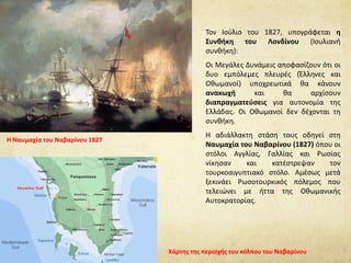 Τον Ιούλιο του 1827, υπογράφεται η
Συνθήκη του Λονδίνου (Ιουλιανή
συνθήκη):
Οι Μεγάλες Δυνάμεις αποφασίζουν ότι οι
δυο εμπόλεμες πλευρές (Έλληνες και
Οθωμανοί) υποχρεωτικά θα κάνουν
ανακωχή και θα αρχίσουν
διαπραγματεύσεις για αυτονομία της
Ελλάδας. Οι Οθωμανοί δεν δέχονται τη
συνθήκη.
Η αδιάλλακτη στάση τους οδηγεί στη
Ναυμαχία του Ναβαρίνου (1827) όπου οι
στόλοι Αγγλίας, Γαλλίας και Ρωσίας
νίκησαν και κατέστρεψαν τον
τουρκοαιγυπτιακό στόλο. Αμέσως μετά
ξεκινάει Ρωσοτουρκικός πόλεμος που
τελειώνει με ήττα της Οθωμανικής
Αυτοκρατορίας.
Η Ναυμαχία του Ναβαρίνου 1827
Χάρτης της περιοχής του κόλπου του Ναβαρίνου
 
