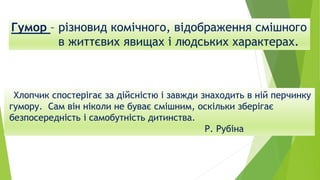 Гумор – різновид комічного, відображення смішного
в життєвих явищах і людських характерах.
Хлопчик спостерігає за дійсністю і завжди знаходить в ній перчинку
гумору. Сам він ніколи не буває смішним, оскільки зберігає
безпосередність і самобутність дитинства.
Р. Рубіна
 