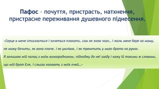 Пафос – почуття, пристрасть, натхнення,
пристрасне переживання душевного піднесення.
«Серце в мене стискається і хочеться плакати, сам не знаю чого… І жаль мене бере на маму,
не можу бачити, як вона плаче, і як умліває, і як тремтить у мого брата на руках.
Я залишаю мій палац з моїм виноградником, підходжу до неї ззаду і кажу їй такими ж словами,
що мій брат Еля, і сльози капають з моїх очей…»
 