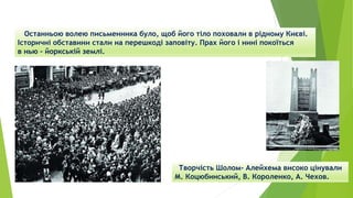 Останньою волею письменника було, щоб його тіло поховали в рідному Києві.
Історичні обставини стали на перешкоді заповіту. Прах його і нині покоїться
в нью – йоркській землі.
Творчість Шолом- Алейхема високо цінували
М. Коцюбинський, В. Короленко, А. Чехов.
 