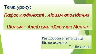 Тема уроку:
Пафос людяності, ліризм оповідання
Шолом – Алейхема «Хлопчик Мотл»
Раз добром зігріте серце
Вік не охолоне.
Т. Шевченко
 