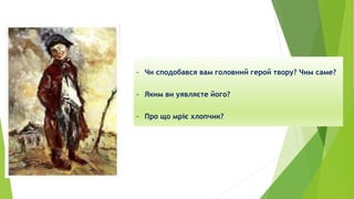 - Чи сподобався вам головний герой твору? Чим саме?
- Яким ви уявляєте його?
- Про що мріє хлопчик?
 