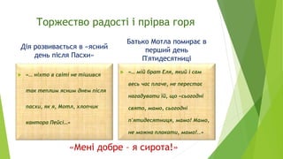 Торжество радості і прірва горя
Дія розвивається в «ясний
день після Пасхи»
 «… ніхто в світі не тішився
так теплим ясним днем після
пасхи, як я, Мотл, хлопчик
кантора Пейсі…»
Батько Мотла помирає в
перший день
П'ятидесятниці
 «… мій брат Еля, який і сам
весь час плаче, не перестає
нагадувати їй, що «сьогодні
свято, мамо, сьогодні
п'ятидесятниця, мамо! Мамо,
не можна плакати, мамо!..»
«Мені добре – я сирота!»
 