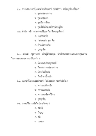 ๕๘. การแสดงออกซึงความโอบอ้อมอารี ทางวาจา ข้อใดถูกต้องทีสุด ?
ก. พูดจาอ่อนหวาน
ข. พูดจาสุภาพ
ค. พูดมีหางเสียง
ง. พูดสิงทีเป็นประโยชน์ต่อผู้อืน
๕๙. คําว่า “สติ” สมควรจะใช้เวลาใด จึงจะถูกต้อง ?
ก. เวลากระทํา
ข. ก่อนจะทํา พูด คิด
ค. ทําแล้วค่อยคิด
ง. ถูกทุกข้อ
๖๐. พ่อแม่ ครูอาจารย์ เป็นผู้มีพระคุณ นักเรียนควรตอบแทนพระคุณท่าน
ในทางพระพุทธศาสนาเรียกว่า ?
ก. มีความกตัญ ูกตเวที
ข. มีความวาจาอ่อนหวาน
ค. มีการไม่ถือตัว
ง. มีหน้าตายิมแย้ม
๖๑. บุคคลทีมีความระมัดระวัง ไม่ประมาท ตรงกับข้อใด ?
ก. ความระมัดระวัง
ข. ความเผลอตัว
ค. ความละเอียดถีถ้วน
ง. ถูกทุกข้อ
๖๒. เราจะใช้ธรรมข้อใดปราบโทสะ ?
ก. สมาธิ
ข. ปัญญา
ค. สติ
ง. เมตตา
 