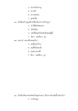 ก. ความกล้าหาญ
ข. ความดี
ค. ความอดทน
ง. ถูกทุกข้อ
๗๔. นักเรียนทําบุญแล้วจะได้อะไรจากการทําบุญ ?
ก. ทําให้จิตใจสะอาด
ข. มีระเบียบ
ค. เป็นทีนิยมรักใคร่นับถือของผู้อืน
ง. ข้อ ก. และข้อ ค. ถูก
๗๕. คนบาป หมายถึงคนเช่นไร ?
ก. คนทีถูกทําร้าย
ข. คนทีจิตใจตกตํา
ค. คนทําความชัว
ง. ข้อ ก. และข้อ ข. ถูก
๗๖. นักเรียนใส่บาตรแด่พระภิกษุสามเณร เรียกการทําเช่นนีว่าอย่างไร ?
ก. การทําบุญ
 