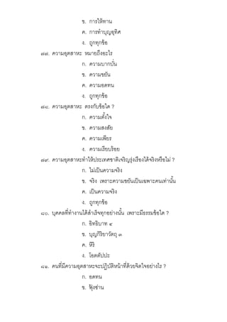 ข. การให้ทาน
ค. การทําบุญอุทิศ
ง. ถูกทุกข้อ
๗๗. ความอุตสาหะ หมายถึงอะไร
ก. ความบากบัน
ข. ความขยัน
ค. ความอดทน
ง. ถูกทุกข้อ
๗๘. ความอุตสาหะ ตรงกับข้อใด ?
ก. ความตังใจ
ข. ความสงสัย
ค. ความเพียร
ง. ความเรียบร้อย
๗๙. ความอุตสาหะทําให้ประเทศชาติเจริญรุ่งเรืองได้จริงหรือไม่ ?
ก. ไม่เป็นความจริง
ข. จริง เพราะความขยันเป็นเฉพาะคนเท่านัน
ค. เป็นความจริง
ง. ถูกทุกข้อ
๘๐. บุคคลทีทํางานได้สําเร็จทุกอย่างนัน เพราะมีธรรมข้อใด ?
ก. อิทธิบาท ๔
ข. บุญกิริยาวัตถุ ๓
ค. หิริ
ง. โอตตัปปะ
๘๑. คนทีมีความอุตสาหะจะปฏิบัติหน้าทีด้วยจิตใจอย่างไร ?
ก. อดทน
ข. ฟุ้ งซ่าน
 