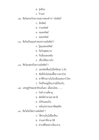 ค. รุ่มร้อน
ง. ว้าเหว่
๘๒. ข้อใดตรงกับความหมายของคําว่า “มัธยัสถ์”
ก. มีทรัพย์
ข. จ่ายทรัพย์
ค. หมดทรัพย์
ง. ออมทรัพย์
๘๓. ข้อใดเป็นคุณค่าของความมัธยัสถ์ ?
ก. รู้คุณของทรัพย์
ข. จิตใจสุขสบาย
ค. กินอิมนอนหลับ
ง. เทียวได้สบายใจ
๘๔. ข้อใดแสดงถึงความมัธยัสถ์ ?
ก. แดงนัดเพือนไปปิคนิคทุก ๆ วัน
ข. ชัยมีเงินไม่ยอมซือยาเวลาป่วย
ค. ตาขีจักรยานไปโรงเรียนเด่นกว่าใคร
ง. วิทย์กินอยู่เรียบง่ายมีเงินเก็บ
๘๕. เศรษฐกิจของชาติจะมันคง เมือคนไทย…….
ก. ไปทํางานทีซาอุ
ข. ตัดไม้ทําขายต่างชาติ
ค. นังกินนอนกิน
ง. หมันประกอบอาชีพสุจริต
๘๖. ข้อใดไม่ใช่ความมัธยัสถ์ ?
ก. ใช้จ่ายเงินไม่ฝืดเคือง
ข. จ่ายเท่าทีหามาได้
ค. ดํารงชีวิตอย่างเรียบง่าย
 