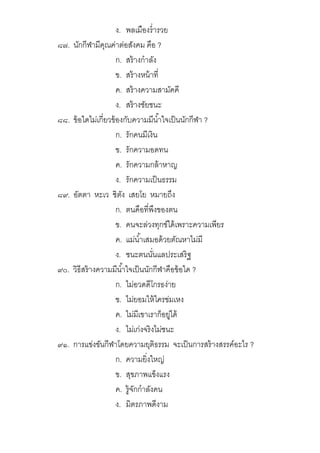 ง. พลเมืองรํารวย
๘๗. นักกีฬามีคุณค่าต่อสังคม คือ ?
ก. สร้างกําลัง
ข. สร้างหน้าที
ค. สร้างความสามัคคี
ง. สร้างชัยชนะ
๘๘. ข้อใดไม่เกียวข้องกับความมีนําใจเป็นนักกีฬา ?
ก. รักคนมีเงิน
ข. รักความอดทน
ค. รักความกล้าหาญ
ง. รักความเป็นธรรม
๘๙. อัตตา หะเว ชิตัง เสยโย หมายถึง
ก. ตนคือทีพึงของตน
ข. คนจะล่วงทุกข์ได้เพราะความเพียร
ค. แม่นําเสมอด้วยตัณหาไม่มี
ง. ชนะตนนันแลประเสริฐ
๙๐. วิธีสร้างความมีนําใจเป็นนักกีฬาคือข้อใด ?
ก. ไม่อวดดีโกรธง่าย
ข. ไม่ยอมให้ใครข่มเหง
ค. ไม่มีเขาเราก็อยู่ได้
ง. ไม่เก่งจริงไม่ชนะ
๙๑. การแข่งขันกีฬาโดยความยุติธรรม จะเป็นการสร้างสรรค์อะไร ?
ก. ความยิงใหญ่
ข. สุขภาพแข็งแรง
ค. รู้จักกําลังคน
ง. มิตรภาพดีงาม
 