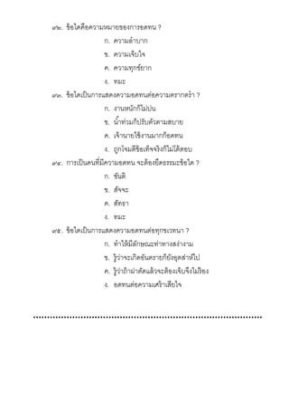 ๙๒. ข้อใดคือความหมายของการอดทน ?
ก. ความลําบาก
ข. ความเจ็บใจ
ค. ความทุกข์ยาก
ง. ทมะ
๙๓. ข้อใดเป็นการแสดงความอดทนต่อความตรากตรํา ?
ก. งานหนักก็ไม่บ่น
ข. นําท่วมก็ปรับตัวตามสบาย
ค. เจ้านายใช้งานมากก็อดทน
ง. ถูกโจมตีข้อเท็จจริงก็ไม่โต้ตอบ
๙๔. การเป็นคนทีมีความอดทน จะต้องยึดธรรมะข้อใด ?
ก. ขันติ
ข. สัจจะ
ค. สัทธา
ง. ทมะ
๙๕. ข้อใดเป็นการแสดงความอดทนต่อทุกขเวทนา ?
ก. ทําให้มีลักษณะท่าทางสง่างาม
ข. รู้ว่าจะเกิดอันตรายก็ยังอุตส่าห์ไป
ค. รู้ว่าถ้าผ่าตัดแล้วจะต้องเจ็บจึงไม่ร้อง
ง. อดทนต่อความเศร้าเสียใจ
 