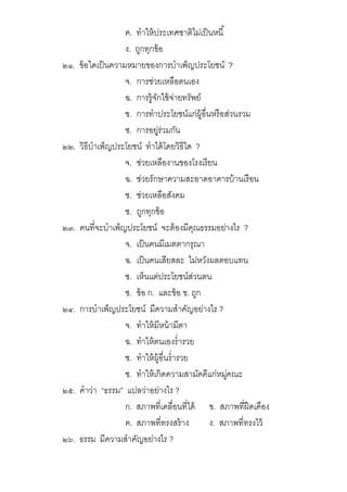 ค. ทําให้ประเทศชาติไม่เป็นหนี
ง. ถูกทุกข้อ
๒๑. ข้อใดเป็นความหมายของการบําเพ็ญประโยชน์ ?
จ. การช่วยเหลือตนเอง
ฉ. การรู้จักใช้จ่ายทรัพย์
ช. การทําประโยชน์แก่ผู้อืนหรือส่วนรวม
ซ. การอยู่ร่วมกัน
๒๒. วิธีบําเพ็ญประโยชน์ ทําได้โดยวิธีใด ?
จ. ช่วยเหลืองานของโรงเรียน
ฉ. ช่วยรักษาความสะอาดอาคารบ้านเรือน
ช. ช่วยเหลือสังคม
ซ. ถูกทุกข้อ
๒๓. คนทีจะบําเพ็ญประโยชน์ จะต้องมีคุณธรรมอย่างไร ?
จ. เป็นคนมีเมตตากรุณา
ฉ. เป็นคนเสียสละ ไม่หวังผลตอบแทน
ช. เห็นแต่ประโยชน์ส่วนตน
ซ. ข้อ ก. และข้อ ข. ถูก
๒๔. การบําเพ็ญประโยชน์ มีความสําคัญอย่างไร ?
จ. ทําให้มีหน้ามีตา
ฉ. ทําให้ตนเองรํารวย
ช. ทําให้ผู้อืนรํารวย
ซ. ทําให้เกิดความสามัคคีแก่หมู่คณะ
๒๕. คําว่า “ธรรม” แปลว่าอย่างไร ?
ก. สภาพทีเคลือนทีได้ ข. สภาพทีฝืดเคือง
ค. สภาพทีทรงสร้าง ง. สภาพทีทรงไว้
๒๖. ธรรม มีความสําคัญอย่างไร ?
 