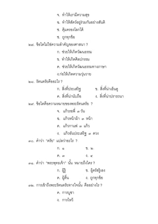 จ. ทําให้เรามีความสุข
ฉ. ทําให้สัตว์อยู่ร่วมกันอย่างสันติ
ช. คุ้มครองโลกได้
ซ. ถูกทุกข้อ
๒๗. ข้อใดไม่ใช่ความสําคัญของศาสนา ?
ก. ช่วยให้เกิดวัฒนธรรม
ข. ทําให้เกิดศิลปกรรม
ค. ช่วยให้เกิดวัฒนธรรมทางภาษา
ง.ก่อให้เกิดความวุ่นวาย
๒๘. รัตนตรัยคืออะไร ?
ก. สิงทีประเสริฐ ข. สิงทีน่าเอ็นดู
ค. สิงทีน่านับถือ ง. สิงทีน่าปรารถนา
๒๙. ข้อใดคือความหมายของพระรัตนตรัย ?
จ. แก้วรอพี ๓ วัน
ฉ. แก้วหน้าม้า ๓ หน้า
ค. แก้วกาแฟ ๓ แก้ว
ง. แก้วอันประเสริฐ ๓ ดวง
๓๐. คําว่า “ตรัย” แปลว่าอะไร ?
ก. ๑ ข. ๒
ค. ๓ ง. ๔
๓๑. คําว่า “พระพุทธเจ้า” นัน หมายถึงใคร ?
ก. ผู้รู้ ข. ผู้ตรัสรู้เอง
ค. ผู้ตืน ง. ถูกทุกข้อ
๓๒. การเข้าถึงพระรัตนตรัยทางใจนัน คืออย่างไร ?
ค. การบูชา
ง. การไหว้
 