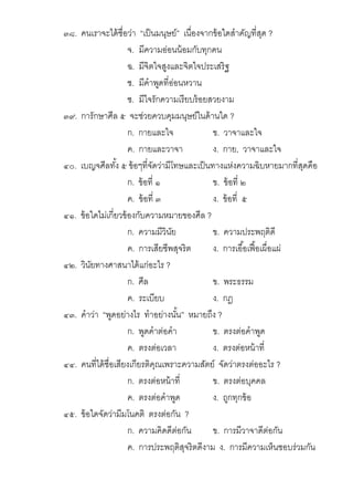 ๓๘. คนเราจะได้ชือว่า “เป็นมนุษย์” เนืองจากข้อใดสําคัญทีสุด ?
จ. มีความอ่อนน้อมกับทุกคน
ฉ. มีจิตใจสูงและจิตใจประเสริฐ
ช. มีคําพูดทีอ่อนหวาน
ซ. มีใจรักความเรียบร้อยสวยงาม
๓๙. การักษาศีล ๕ จะช่วยควบคุมมนุษย์ในด้านใด ?
ก. กายและใจ ข. วาจาและใจ
ค. กายและวาจา ง. กาย, วาจาและใจ
๔๐. เบญจศีลทัง ๕ ข้อๆทีจัดว่ามีโทษและเป็นทางแห่งความฉิบหายมากทีสุดคือ
ก. ข้อที ๑ ข. ข้อที ๒
ค. ข้อที ๓ ง. ข้อที ๕
๔๑. ข้อใดไม่เกียวข้องกับความหมายของศีล ?
ก. ความมีวินัย ข. ความประพฤติดี
ค. การเสียชีพสุจริต ง. การเอือเฟือเผือแผ่
๔๒. วินัยทางศาสนาได้แก่อะไร ?
ก. ศีล ข. พระธรรม
ค. ระเบียบ ง. กฎ
๔๓. คําว่า “พูดอย่างไร ทําอย่างนัน” หมายถึง ?
ก. พูดคําต่อคํา ข. ตรงต่อคําพูด
ค. ตรงต่อเวลา ง. ตรงต่อหน้าที
๔๔. คนทีได้ชือเสียงเกียรติคุณเพราะความสัตย์ จัดว่าตรงต่ออะไร ?
ก. ตรงต่อหน้าที ข. ตรงต่อบุคคล
ค. ตรงต่อคําพูด ง. ถูกทุกข้อ
๔๕. ข้อใดจัดว่ามีมโนคติ ตรงต่อกัน ?
ก. ความคิดดีต่อกัน ข. การมีวาจาดีต่อกัน
ค. การประพฤติสุจริตดีงาม ง. การมีความเห็นชอบร่วมกัน
 