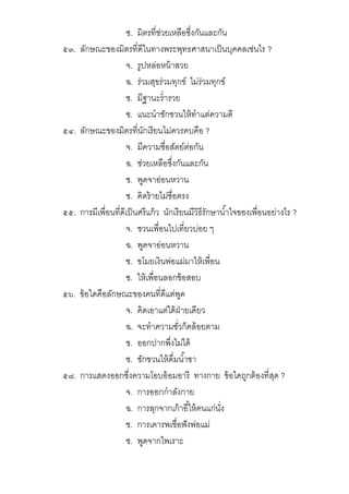 ซ. มิตรทีช่วยเหลือซึงกันและกัน
๕๓. ลักษณะของมิตรทีดีในทางพระพุทธศาสนาเป็นบุคคลเช่นไร ?
จ. รูปหล่อหน้าสวย
ฉ. ร่วมสุขร่วมทุกข์ ไม่ร่วมทุกข์
ช. มีฐานะรํารวย
ซ. แนะนําชักชวนให้ทําแต่ความดี
๕๔. ลักษณะของมิตรทีนักเรียนไม่ควรคบคือ ?
จ. มีความซือสัตย์ต่อกัน
ฉ. ช่วยเหลือซึงกันและกัน
ช. พูดจาอ่อนหวาน
ซ. คิดร้ายไม่ซือตรง
๕๕. การมีเพือนทีดีเป็นศรีแก้ว นักเรียนมีวิธีรักษานําใจของเพือนอย่างไร ?
จ. ชวนเพือนไปเทียวบ่อย ๆ
ฉ. พูดจาอ่อนหวาน
ช. ขโมยเงินพ่อแม่มาให้เพือน
ซ. ให้เพือนลอกข้อสอบ
๕๖. ข้อใดคือลักษณะของคนทีดีแต่พูด
จ. คิดเอาแต่ได้ฝ่ายเดียว
ฉ. จะทําความชัวก็คล้อยตาม
ช. ออกปากพึงไม่ได้
ซ. ชักชวนให้ดืมนําชา
๕๗. การแสดงออกซึงความโอบอ้อมอารี ทางกาย ข้อใดถูกต้องทีสุด ?
จ. การออกกําลังกาย
ฉ. การลุกจากเก้าอีให้คนแก่นัง
ช. การเคารพเชือฟังพ่อแม่
ซ. พูดจากไพเราะ
 