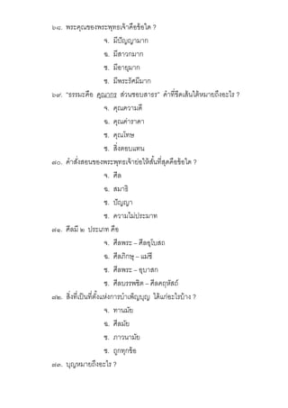 ๖๘. พระคุณของพระพุทธเจ้าคือข้อใด ?
จ. มีปัญญามาก
ฉ. มีสาวกมาก
ช. มีอายุมาก
ซ. มีพระรัศมีมาก
๖๙. “ธรรมะคือ คุณากร ส่วนชอบสาธร” คําทีขีดเส้นใต้หมายถึงอะไร ?
จ. คุณความดี
ฉ. คุณค่าราคา
ช. คุณโทษ
ซ. สิงตอบแทน
๗๐. คําสังสอนของพระพุทธเจ้าย่อให้สันทีสุดคือข้อใด ?
จ. ศีล
ฉ. สมาธิ
ช. ปัญญา
ซ. ความไม่ประมาท
๗๑. ศีลมี ๒ ประเภท คือ
จ. ศีลพระ – ศีลอุโบสถ
ฉ. ศีลภิกษุ – แม่ชี
ช. ศีลพระ – อุบาสก
ซ. ศีลบรรพชิต – ศีลคฤหัสถ์
๗๒. สิงทีเป็นทีตังแห่งการบําเพ็ญบุญ ได้แก่อะไรบ้าง ?
จ. ทานมัย
ฉ. ศีลมัย
ช. ภาวนามัย
ซ. ถูกทุกข้อ
๗๓. บุญหมายถึงอะไร ?
 