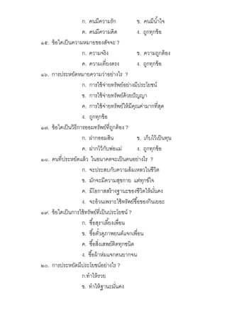 ก. คนมีความรัก ข. คนมีนําใจ
ค. คนมีความคิด ง. ถูกทุกข้อ
๑๕. ข้อใดเป็นความหมายของสัจจะ ?
ก. ความจริง ข. ความถูกต้อง
ค. ความเทียงตรง ง. ถูกทุกข้อ
๑๖. การประหยัดหมายความว่าอย่างไร ?
ก. การใช้จ่ายทรัพย์อย่างมีประโยชน์
ข. การใช้จ่ายทรัพย์ด้วยปัญญา
ค. การใช้จ่ายทรัพย์ให้มีคุณค่ามากทีสุด
ง. ถูกทุกข้อ
๑๗. ข้อใดเป็นวิธีการออมทรัพย์ทีถูกต้อง ?
ก. ฝากออมสิน ข. เก็บไว้เป็นทุน
ค. ฝากไว้กับพ่อแม่ ง. ถูกทุกข้อ
๑๘. คนทีประหยัดแล้ว ในอนาคตจะเป็นคนอย่างไร ?
ก. จะประสบกับความล้มเหลวในชีวิต
ข. มักจะมีความสุขกาย แต่ทุกข์ใจ
ค. มีโอกาสสร้างฐานะของชีวิตให้มันคง
ง. จะอ้วนเพราะใช้ทรัพย์ซือของกินเยอะ
๑๙. ข้อใดเป็นการใช้ทรัพย์ทีเป็นประโยชน์ ?
ก. ซือสุราเลียงเพือน
ข. ซือตัวดูภาพยนต์แจกเพือน
ค. ซือสิงเสพย์ติดทุกชนิด
ง. ซือผ้าห่มแจกคนยากจน
๒๐. การประหยัดมีประโยชน์อย่างไร ?
ก.ทําให้รวย
ข. ทําให้ฐานะมันคง
 