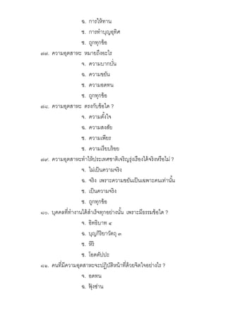 ฉ. การให้ทาน
ช. การทําบุญอุทิศ
ซ. ถูกทุกข้อ
๗๗. ความอุตสาหะ หมายถึงอะไร
จ. ความบากบัน
ฉ. ความขยัน
ช. ความอดทน
ซ. ถูกทุกข้อ
๗๘. ความอุตสาหะ ตรงกับข้อใด ?
จ. ความตังใจ
ฉ. ความสงสัย
ช. ความเพียร
ซ. ความเรียบร้อย
๗๙. ความอุตสาหะทําให้ประเทศชาติเจริญรุ่งเรืองได้จริงหรือไม่ ?
จ. ไม่เป็นความจริง
ฉ. จริง เพราะความขยันเป็นเฉพาะคนเท่านัน
ช. เป็นความจริง
ซ. ถูกทุกข้อ
๘๐. บุคคลทีทํางานได้สําเร็จทุกอย่างนัน เพราะมีธรรมข้อใด ?
จ. อิทธิบาท ๔
ฉ. บุญกิริยาวัตถุ ๓
ช. หิริ
ซ. โอตตัปปะ
๘๑. คนทีมีความอุตสาหะจะปฏิบัติหน้าทีด้วยจิตใจอย่างไร ?
จ. อดทน
ฉ. ฟุ้ งซ่าน
 