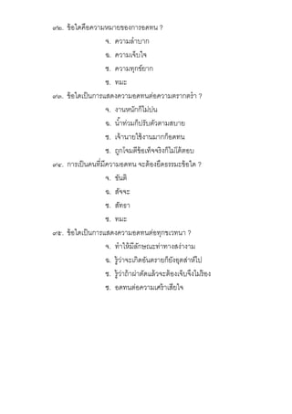 ๙๒. ข้อใดคือความหมายของการอดทน ?
จ. ความลําบาก
ฉ. ความเจ็บใจ
ช. ความทุกข์ยาก
ซ. ทมะ
๙๓. ข้อใดเป็นการแสดงความอดทนต่อความตรากตรํา ?
จ. งานหนักก็ไม่บ่น
ฉ. นําท่วมก็ปรับตัวตามสบาย
ช. เจ้านายใช้งานมากก็อดทน
ซ. ถูกโจมตีข้อเท็จจริงก็ไม่โต้ตอบ
๙๔. การเป็นคนทีมีความอดทน จะต้องยึดธรรมะข้อใด ?
จ. ขันติ
ฉ. สัจจะ
ช. สัทธา
ซ. ทมะ
๙๕. ข้อใดเป็นการแสดงความอดทนต่อทุกขเวทนา ?
จ. ทําให้มีลักษณะท่าทางสง่างาม
ฉ. รู้ว่าจะเกิดอันตรายก็ยังอุตส่าห์ไป
ช. รู้ว่าถ้าผ่าตัดแล้วจะต้องเจ็บจึงไม่ร้อง
ซ. อดทนต่อความเศร้าเสียใจ
 