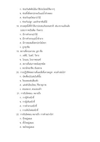ก. ช่วยกันตัดต้นไม้มาใช้ประโยชน์ให้มากๆ
ข. ช่วยทิงสิงสกปรกลงในแม่นําลําคลอง
ค. ช่วยกันจุดไฟเผาป่าไม้
ง. ช่วยกันปลูก และรักษาพันธ์ไม้
18. สาเหตุหนึงทีทําให้เราประสบภัยธรรมชาติ เช่น ความแห้งแล้ง
บรรยากาศเป็นพิษ ก็เพราะ
ก. มีการทําลายป่าไม้
ข. มีการทําลายแม่นําลําธาร
ค. มีการสะสมสิงสกปรกโสโครก
ง. ถูกทุกข้อ
19. สถานทีควรเคารพ, บูชา คือ
ก. เจดีย์, โบสถ์, วิหาร
ข. โรงแรม, โรงภาพยนตร์
ค. สถานทีเล่นการพนันทุกชนิด
ง. พวกมิจฉาชีพ, อันธพาล
20. การปฏิบัติต่อสถานทีและสิงทีเคารพบูชา ควรทําเช่นไร?
ก. นัดเพือนไปเล่นในทีนัน
ข. ร้องเพลงส่งเสียงดัง
ค. แต่งตัวเรียบร้อย, กิริยาสุภาพ
ง. สวมหมวก, สวมรองเท้า
21. การรับผิดชอบ หมายถึง
ก. การรู้จักหน้าที
ข. การรู้เห็นหน้าที
ค. การทําตามหน้าที
ง. การเห็นใจต่อหน้าที
22. การรับผิดชอบ หมายถึง การทําอย่างไร?
ก. นึกอยู่เสมอ
ข. ตังใจอยู่เสมอ
ค. พอใจอยู่เสมอ
 