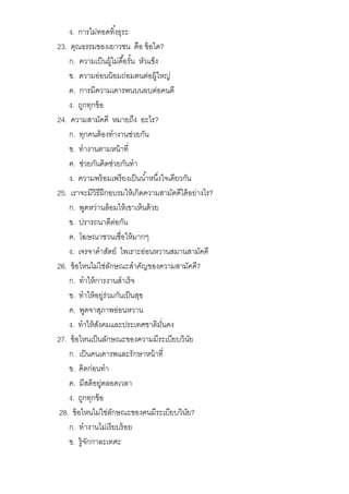 ง. การไม่ทอดทิงธุระ
23. คุณธรรมของเยาวชน คือ ข้อใด?
ก. ความเป็นผู้ไม่ดือรัน หัวแข็ง
ข. ความอ่อนน้อมถ่อมตนต่อผู้ใหญ่
ค. การมีความเคารพนบนอบต่อคนดี
ง. ถูกทุกข้อ
24. ความสามัคคี หมายถึง อะไร?
ก. ทุกคนต้องทํางานช่วยกัน
ข. ทํางานตามหน้าที
ค. ช่วยกันคิดช่วยกันทํา
ง. ความพร้อมเพรียงเป็นนําหนึงใจเดียวกัน
25. เราจะมีวิธีฝึกอบรมให้เกิดความสามัคคีได้อย่างไร?
ก. พูดหว่านล้อมให้เขาเห็นด้วย
ข. ปรารถนาดีต่อกัน
ค. โฆษณาชวนเชือให้มากๆ
ง. เจรจาคําสัตย์ ไพเราะอ่อนหวานสมานสามัคคี
26. ข้อไหนไม่ใช่ลักษณะสําคัญของความสามัคคี?
ก. ทําให้การงานสําเร็จ
ข. ทําให้อยู่ร่วมกันเป็นสุข
ค. พูดจาสุภาพอ่อนหวาน
ง. ทําให้สังคมและประเทศชาติมันคง
27. ข้อไหนเป็นลักษณะของความมีระเบียบวินัย
ก. เป็นคนเคารพและรักษาหน้าที
ข. คิดก่อนทํา
ค. มีสติอยู่ตลอดเวลา
ง. ถูกทุกข้อ
28. ข้อไหนไม่ใช่ลักษณะของคนมีระเบียบวินัย?
ก. ทํางานไม่เรียบร้อย
ข. รู้จักกาละเทศะ
 
