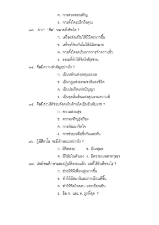 ค. การสวดสรรเสริญ
ง. การตังใจระลึกถึงคุณ
๓๓. คําว่า “ศีล” หมายถึงข้อใด ?
ก. เครืองส่งเสริมให้มีมิตรมากขึน
ข. เครืองป้ องกันไม่ให้มีมิตรมาก
ค. การตังใจงดเว้นจากการทําความชัว
ง. ธรรมทีทําให้จิตใจฟุ้ งซ่าน
๓๔. ศีลมีความสําคัญอย่างไร ?
ก. เป็นหลักแห่งเหตุและผล
ข. เป็นกฏแห่งธรรมชาติและชีวิต
ค. เป็นบ่อเกิดแห่งปัญญา
ง. เป็นจุดเริมต้นแห่งคุณงามความดี
๓๕. ศีลมีส่วนได้ช่วยสังคมในด้านใดเป็นอันดับแรก ?
ก. ความสงบสุข
ข. ความเจริญรุ่งเรือง
ค. การพัฒนาจิตใจ
ง. การช่วยเหลือซึงกันและกัน
๓๖. ผู้มีศีลนัน จะมีลักษณะอย่างไร ?
ก. มีจิตสงบ ข. มีเหตุผล
ค. มีวินัยในตัวเอง ง. มีความเมตตากรุณา
๓๗. นักเรียนศึกษาและปฏิบัติธรรมแล้ว ผลทีได้รับคืออะไร ?
ก. ช่วยให้มีเพือนฝูงมากขึน
ข. ทําให้มีสมาธิและการเรียนดีขึน
ค. ทําให้จิตใจสงบ และเยือกเย็น
ง. ข้อ ก. และ ค. ถูกทีสุด ?
 