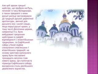 Але цей зразок грецькі
майстри, що прибули на Русь,
починай із часу Володимира,
а також працюючі з ними
руські умільці застосовували
до традицій руської дерев'яної
архітектури, звичної для
руського ока і милої серцю,
якщо перші руські храми, у
тому числі Десятинна церква,
наприкінці X в. були
вибудовані грецькими
майстрами в суворій
відповідності з візантійськими
традиціями, то Софійський
собор у Києві відбив
сполучення слов'янських і
візантійських традицій: на
основу хрестово-купольного
храму були поставлені
тринадцять веселих глав
нового храму. Ця ступінчаста
піраміда Софійського собору
воскресила стиль російського
дерев'яного зодчества.
 