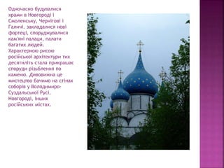 Одночасно будувалися
храми в Новгороді і
Смоленську, Чернігові і
Галичі. закладалися нові
фортеці, споруджувалися
кам'яні палаци, палати
багатих людей.
Характерною рисою
російської архітектури тих
десятиліть стала прикрашає
споруди різьблення по
каменю. Дивовижна це
мистецтво бачимо на стінах
соборів у Володимиро-
Суздальської Русі,
Новгороді, інших
російських містах.
 