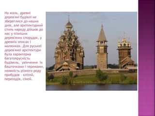 На жаль, древні
дерев'яні будівлі не
збереглися до наших
днів, але архітектурний
стиль народу дійшов до
нас у пізніших
дерев'яних спорудах, у
древніх описах і
малюнках. Для руської
дерев'яної архітектури
була характерна
багатоярусність
будівель, увінчення їх
башточками і теремами,
наявність різного роду
прибудов - клітей,
переходів, сіней.
 