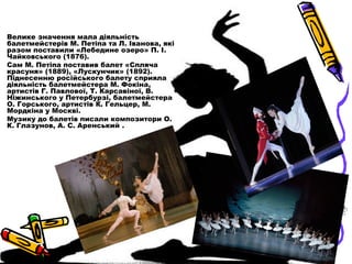 Велике значення мала діяльність
балетмейстерів М. Петіпа та Л. Іванова, які
разом поставили «Лебедине озеро» П. І.
Чайковс...