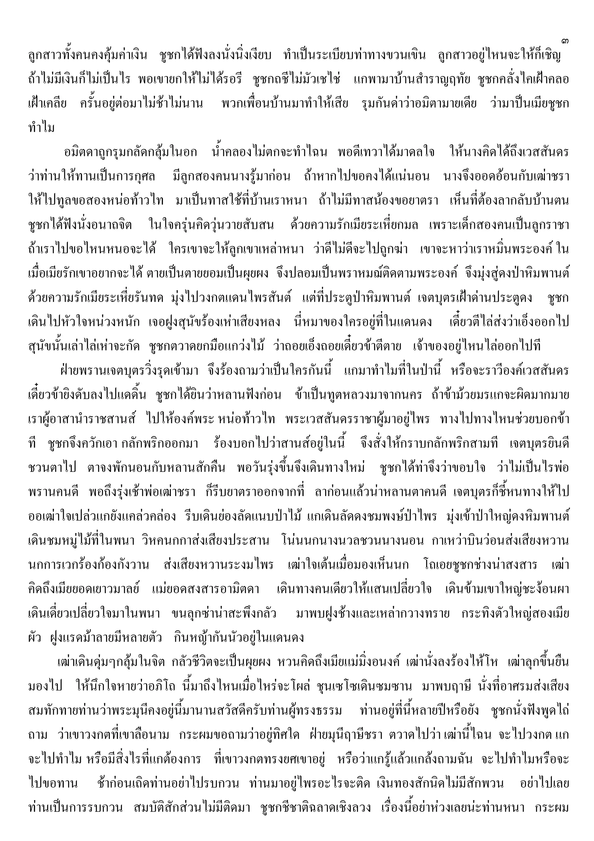 ๓
ลูกสาวทั้งคนคงคุมคาเงิน ชูชกไดฟงลงนั่งนิ่งเงียบ ทําเปนระเบียบทาทางขวนเขิน ลูกสาวอยูไหนจะใหก็เชิญ
ถาไมมีเงินก็ไมเปนไร พอเขายกใหไมไดรอรี ชูชกถชีไมมัวเชไช แกพามาบานสําราญฤทัย ชูชกคลั่งไคเฝาคลอ
เฝาเคลีย ครั้นอยูตอมาไมชาไมนาน พวกเพื่อนบานมาทําใหเสีย รุมกันดาวาอมิตามายเดีย วามาปนเมียชูชก
ทําไม
อมิตดาถูกรุมกลัดกลุมในอก น้ําคลองไมตกจะทําไฉน พอดีเทวาไดมาดลใจ ใหนางคิดไดถึงเวสสันดร
วาทานใหทานเปนการกุศล มีลูกสองคนนางรูมากอน ถาหากไปขอคงไดแนนอน นางจึงออดออนกับเฒาชรา
ใหไปทูลขอสองหนอทาวไท มาเปนทาสใชที่บานเราหนา ถาไมมีทาสนองขอยาตรา เห็นที่ตองลากลับบานตน
ชูชกไดฟงนั่งอนาถจิต ในใจครุนคิดวุนวายสับสน ดวยความรักเมียระเหี่ยกมล เพราะเด็กสองคนเปนลูกราชา
ถาเราไปขอไหนหนอจะได ใครเขาจะใหลูกเขาเหลาหนา วาดีไมดีจะไปถูกฆา เขาจะหาวาเราหมิ่นพระองค ใน
เมื่อเมียรักเขาอยากจะได ตายเปนตายยอมเปนผุยผง จึงปลอมเปนพราหมฌติดตามพระองค จึงมุงสูดงปาหิมพานต
ดวยความรักเมียระเหี่ยรันทด มุงไปวงกตแดนไพรสันต แตที่ประตูปาหิมพานต เจตบุตรเฝาดานประตูดง ชูชก
เดินไปหัวใจหนวงหนัก เจอฝูงสุนัขรองเหาเสียงหลง นี่หมาของใครอยูที่ในแดนดง เดี๋ยวตีไลสงวาเอ็งออกไป
สุนัขนั้นเลาไลเหาจะกัด ชูชกตวาดยกมือแกวงไม วาถอยเอ็งถอยเดี๋ยวขาตีตาย เจาของอยูไหนไลออกไปที
ฝายพรานเจตบุตรวิ่งรุดเขามา จึงรองถามวาเปนใครกันนี้ แกมาทําไมที่ในปานี้ หรือจะราวีองคเวสสันดร
เดี๋ยวขายิงดับลงไปแดดิ้น ชูชกไดยินวาหลานฟงกอน ขาเปนทูตหลวงมาจากนคร ถาขามวยมรแกจะผิดมากมาย
เราผูอาสานําราชสานส ไปใหองคพระ หนอทาวไท พระเวสสันดรราชาผูมาอยูไพร ทางไปทางไหนชวยบอกขา
ที ชูชกจึงควักเอา กลักพริกออกมา รองบอกไปวาสานสอยูในนี้ จึงสั่งใหกราบกลักพริกสามที เจตบุตรยินดี
ชวนตาไป ตาจงพักนอนกับหลานสักคืน พอวันรุงขึ้นจึงเดินทางใหม ชูชกไดทาจึงวาขอบใจ วาไมเปนไรพอ
พรานคนดี พอถึงรุงเชาพอเฒาชรา ก็รีบยาตราออกจากที่ ลากอนแลวนาหลานตาคนดี เจตบุตรก็ชี้หนทางใหไป
ออเฒาใจเปลวแกยังแคลวคลอง รีบเดินยองลัดแนบปาไม แกเดินลัดดงชมพงษปาไพร มุงเขาปาใหญดงหิมพานต
เดินชมหมูไมที่ในพนา วิหคนกกาสงเสียงประสาน โนนนกนางนวลชวนนางนอน กาเหวาบินวอนสงเสียงหวาน
นกการเวกรองกองกังวาน สงเสียงหวานระงมไพร เฒาใจเตนเมื่อมองเห็นนก โถเอยชูชกชางนาสงสาร เฒา
คิดถึงเมียยอดเยาวมาลย แมยอดสงสารอามิตดา เดินทางคนเดียวใหแสนเปลี่ยวใจ เดินขามเขาใหญชะงอนผา
เดินเดี่ยวเปลี่ยวใจมาในพนา ขนลุกซานาสะพึงกลัว มาพบฝูงชางและเหลากวางทราย กระทิงตัวใหญสองเมีย
ผัว ฝูงแรดมาลายมีหลายตัว กินหญากันนัวอยูในแดนดง
เฒาเดินดุมๆกลุมในจิต กลัวชีวิตจะเปนผุยผง หวนคิดถึงเมียแมมิ่งอนงค เฒานั่งลงรองไหโห เฒาลุกขึ้นยืน
มองไป ใหนึกใจหายวาอภิโถ นี้มาถึงไหนเมื่อไหรจะโผล ชุนเซโซเดินซมซาน มาพบฤาษี นั่งที่อาศรมสงเสียง
สมทักทายทานวาพระมุนีคงอยูนี้มานานสวัสดีครับทานผูทรงธรรม ทานอยูที่นี้หลายปหรือยัง ชูชกนั่งฟงพูดไถ
ถาม วาเขาวงกตที่เขาลือนาม กระผมขอถามวาอยูทิศใด ฝายมุนีฤาษีชรา ตวาดไปวา เฒานี้ไฉน จะไปวงกต แก
จะไปทําไม หรือมีสิ่งไรที่แกตองการ ที่เขาวงกตทรงยศเขาอยู หรือวาแกรูแลวแกลงถามฉัน จะไปทําไมหรือจะ
ไปขอทาน ชากอนเถิดทานอยาไปรบกวน ทานมาอยูไพรอะไรจะติด เงินทองสักนิดไมมีสักพวน อยาไปเลย
ทานเปนการรบกวน สมบัติสักสวนไมมีติดมา ชูชกชีชาติฉลาดเชิงลวง เรื่องนี้อยาหวงเลยนะทานหนา กระผม
 