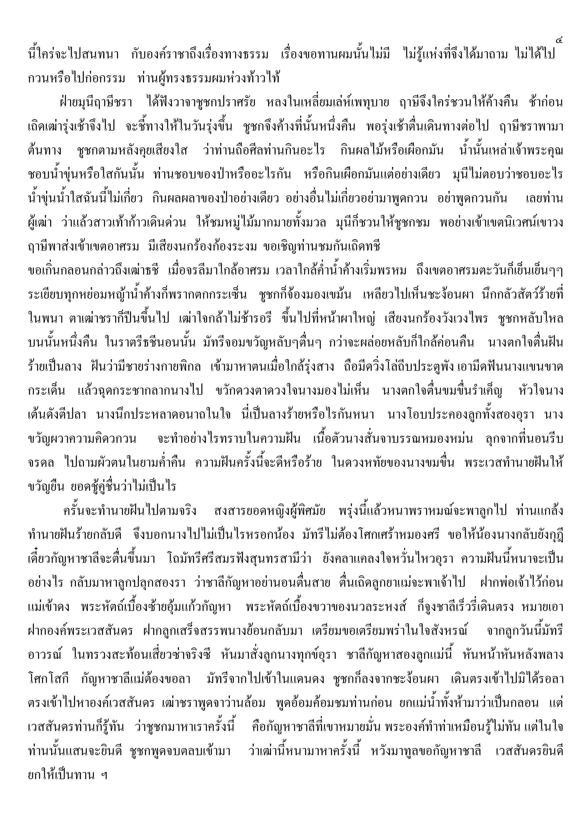 ๔
นี้ใครจะไปสนทนา กับองคราชาถึงเรื่องทางธรรม เรื่องขอทานผมนั้นไมมี ไมรูแหงที่จึงไดมาถาม ไมไดไป
กวนหรือไปกอกรรม ทานผูทรงธรรมผมหวงทาวไท
ฝายมุนีฤาษีชรา ไดฟงวาจาชูชกปราศรัย หลงในเหลี่ยมเลหเพทุบาย ฤาษีจึงใครชวนใหคางคืน ชากอน
เถิดเฒารุงเชาจึงไป จะชี้ทางใหในวันรุงขึ้น ชูชกจึงคางที่นั้นหนึ่งคืน พอรุงเชาตื่นเดินทางตอไป ฤาษีชราพามา
ตนทาง ชูชกตามหลังคุยเสียงใส วาทานถือศีลทานกินอะไร กินผลไมหรือเผือกมัน น้ํานั้นเหลาเจาพระคุณ
ชอบน้ําขุนหรือใสกันนั้น ทานชอบของปาหรืออะไรกัน หรือกินเผือกมันแตอยางเดียว มุนีไมตอบวาชอบอะไร
น้ําขุนน้ําใสฉันนี้ไมเกี่ยว กินผลผลาของปาอยางเดียว อยางอื่นไมเกี่ยวอยามาพูดกวน อยาพูดกวนกัน เลยทาน
ผูเฒา วาแลวสาวเทากาวเดินดวน ใหชมหมูไมมากมายทั้งมวล มุนีก็ชวนใหชูชกชม พอยางเขาเขตนิเวศนเขาวง
ฤาษีพาสงเขาเขตอาศรม มีเสียงนกรองกองระงม ขอเชิญทานชมกันเถิดทชี
ขอเกิ่นกลอนกลาวถึงเฒาธชี เมื่อจรลีมาใกลอาศรม เวลาใกลค่ําน้ําคางเริ่มพรหม ถึงเขตอาศรมตะวันก็เย็นเย็นๆๆ
ระเยียบทุกหยอมหญาน้ําคางก็พรากตกกระเซ็น ชูชกก็จองมองเขมน เหลียวไปเห็นชะงอนผา นึกกลัวสัตวรายที่
ในพนา ตาเฒาชราก็ปนขึ้นไป เฒาใจกลาไมชารอรี ขึ้นไปที่หนาผาใหญ เสียงนกรองวังเวงไพร ชูชกหลับใหล
บนนั้นหนึ่งคืน ในราตรีธชีนอนนั้น มัทรีจอมขวัญหลับๆตื่นๆ กวาจะผลอยหลับก็ใกลคอนคืน นางตกใจตื่นฝน
รายเปนลาง ฝนวามีชายรางกายพิกล เขามาหาตนเมื่อใกลรุงสาง ถือมีดวิ่งโลถีบประตูพัง เอามีดฟนนางแขนขาด
กระเด็น แลวฉุดกระชากลากนางไป ขวักดวงตาดวงใจนางมองไมเห็น นางตกใจตื่นขมขื่นรําเค็ญ หัวใจนาง
เตนดังตีปลา นางนึกประหลาดอนาถในใจ นี่เปนลางรายหรือไรกันหนา นางโอบประคองลูกทั้งสองอุรา นาง
ขวัญผวาความคิดวกวน จะทําอยางไรทราบในความฝน เนื้อตัวนางสั่นจาบรรณหมองหมน ลุกจากที่นอนรีบ
จรดล ไปถามผัวตนในยามค่ําคืน ความฝนครั้งนี้จะดีหรือราย ในดวงหทัยของนางขมขื่น พระเวสทํานายฝนให
ขวัญยืน ยอดชูคูชื่นวาไมเปนไร
ครั้นจะทํานายฝนไปตามจริง สงสารยอดหญิงผูพิศมัย พรุงนี้แลวหนาพราหมณจะพาลูกไป ทานแกลง
ทํานายฝนรายกลับดี จึงบอกนางไปไมเปนไรหรอกนอง มัทรีไมตองโศกเศราหมองศรี ขอใหนองนางกลับยังกุฎี
เดี๋ยวกัญหาชาลีจะตื่นขึ้นมา โถมัทรีศรีสมรฟงสุนทรสามีวา ยังคลาแคลงใจหวั่นไหวอุรา ความฝนนี้หนาจะเปน
อยางไร กลับมาหาลูกปลุกสองรา วาชาลีกัญหาอยานอนตื่นสาย ตื่นเถิดลูกยาแมจะพาเจาไป ฝากพอเจาไวกอน
แมเขาดง พระหัตถเบื้องซายอุมแกวกัญหา พระหัตถเบื้องขวาของนวลระหงส ก็จูงชาลีเร็วรี่เดินตรง หมายเอา
ฝากองคพระเวสสันดร ฝากลูกเสร็จสรรพนางยอนกลับมา เตรียมขอเตรียมพราในใจสังหรณ จากลูกวันนี้มัทรี
อาวรณ ในทรวงสะทอนเสี่ยวซาจริงซี หันมาสั่งลูกนางทุกขอุรา ชาลีกัญหาสองลูกแมนี้ หันหนาหันหลังพลาง
โศกโสกี กัญหาชาลีแมตองขอลา มัทรีจากไปเขาในแดนดง ชูชกก็ลงจากชะงอนผา เดินตรงเขาไปมิไดรอลา
ตรงเขาไปหาองคเวสสันดร เฒาชราพูดจาวานลอม พูดออมคอมชมทานกอน ยกแมน้ําทั้งหามาวาเปนกลอน แต
เวสสันดรทานก็รูทัน วาชูชกมาหาเราครั้งนี้ คือกัญหาชาลีที่เขาหมายมั่น พระองคทําทาเหมือนรูไมทัน แตในใจ
ทานนั้นแสนจะยินดี ชูชกพูดจบตลบเขามา วาเฒานี้หนามาหาครั้งนี้ หวังมาทูลขอกัญหาชาลี เวสสันดรยินดี
ยกใหเปนทาน ฯ
 
