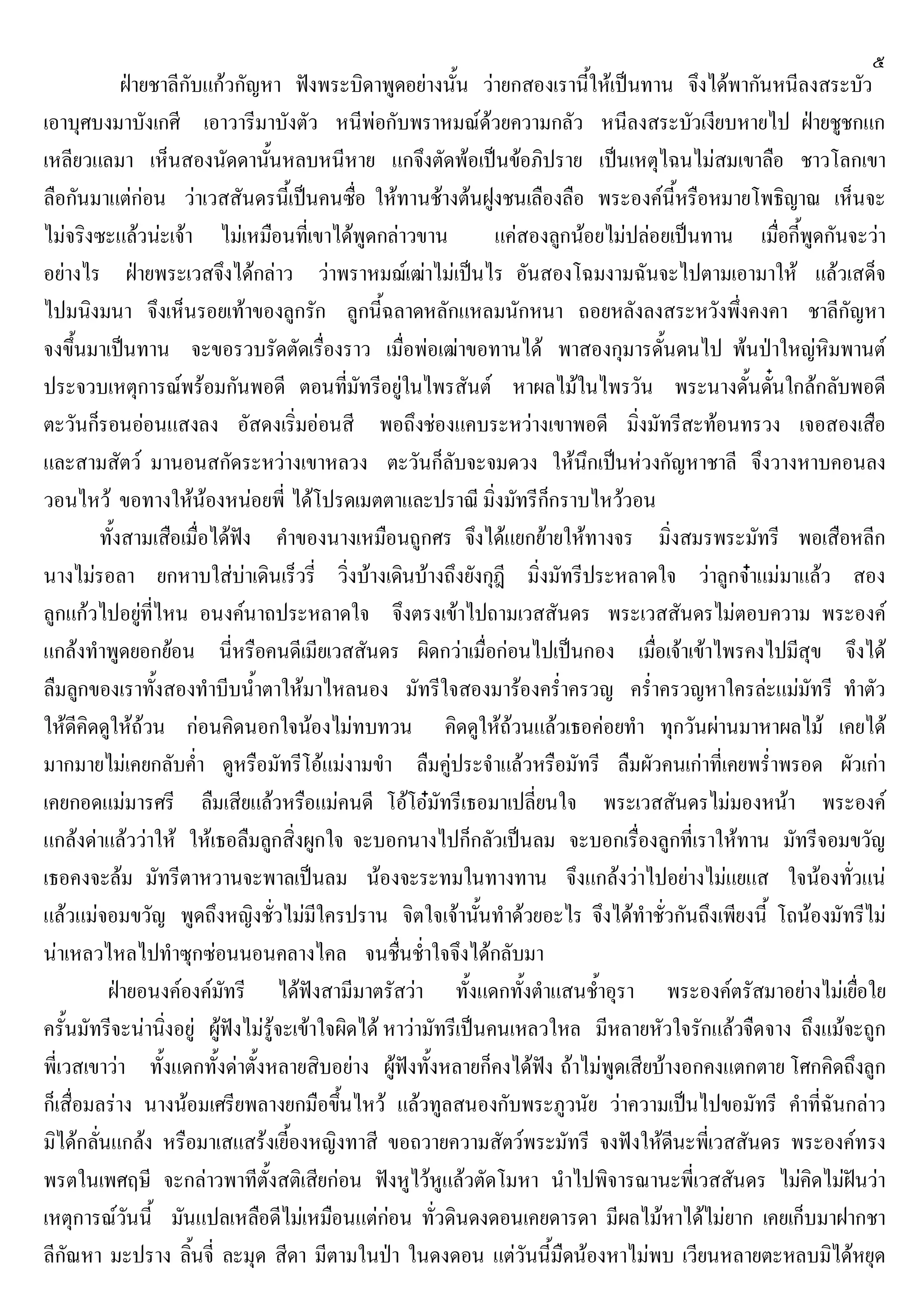 ๕
ฝายชาลีกับแกวกัญหา ฟงพระบิดาพูดอยางนั้น วายกสองเรานี้ใหเปนทาน จึงไดพากันหนีลงสระบัว
เอาบุศบงมาบังเกศี เอาวารีมาบังตัว หนีพอกับพราหมณดวยความกลัว หนีลงสระบัวเงียบหายไป ฝายชูชกแก
เหลียวแลมา เห็นสองนัดดานั้นหลบหนีหาย แกจึงตัดพอเปนขอภิปราย เปนเหตุไฉนไมสมเขาลือ ชาวโลกเขา
ลือกันมาแตกอน วาเวสสันดรนี้เปนคนซื่อ ใหทานชางตนฝูงชนเลืองลือ พระองคนี้หรือหมายโพธิญาณ เห็นจะ
ไมจริงซะแลวนะเจา ไมเหมือนที่เขาไดพูดกลาวขาน แคสองลูกนอยไมปลอยเปนทาน เมื่อกี้พูดกันจะวา
อยางไร ฝายพระเวสจึงไดกลาว วาพราหมฌเฒาไมเปนไร อันสองโฉมงามฉันจะไปตามเอามาให แลวเสด็จ
ไปมนิงมนา จึงเห็นรอยเทาของลูกรัก ลูกนี้ฉลาดหลักแหลมนักหนา ถอยหลังลงสระหวังพึ่งคงคา ชาลีกัญหา
จงขึ้นมาเปนทาน จะขอรวบรัดตัดเรื่องราว เมื่อพอเฒาขอทานได พาสองกุมารดั้นดนไป พนปาใหญหิมพานต
ประจวบเหตุการณพรอมกันพอดี ตอนที่มัทรีอยูในไพรสันต หาผลไมในไพรวัน พระนางดั้นดั๋นใกลกลับพอดี
ตะวันก็รอนออนแสงลง อัสดงเริ่มออนสี พอถึงชองแคบระหวางเขาพอดี มิ่งมัทรีสะทอนทรวง เจอสองเสือ
และสามสัตว มานอนสกัดระหวางเขาหลวง ตะวันก็ลับจะจมดวง ใหนึกเปนหวงกัญหาชาลี จึงวางหาบคอนลง
วอนไหว ขอทางใหนองหนอยพี่ ไดโปรดเมตตาและปราณี มิ่งมัทรีก็กราบไหววอน
ทั้งสามเสือเมื่อไดฟง คําของนางเหมือนถูกศร จึงไดแยกยายใหทางจร มิ่งสมรพระมัทรี พอเสือหลีก
นางไมรอลา ยกหาบใสบาเดินเร็วรี่ วิ่งบางเดินบางถึงยังกุฎี มิ่งมัทรีประหลาดใจ วาลูกจาแมมาแลว สอง
ลูกแกวไปอยูที่ไหน อนงคนาถประหลาดใจ จึงตรงเขาไปถามเวสสันดร พระเวสสันดรไมตอบความ พระองค
แกลงทําพูดยอกยอน นี่หรือคนดีเมียเวสสันดร ผิดกวาเมื่อกอนไปเปนกอง เมื่อเจาเขาไพรคงไปมีสุข จึงได
ลืมลูกของเราทั้งสองทําบีบน้ําตาใหมาไหลนอง มัทรีใจสองมารองคร่ําครวญ คร่ําครวญหาใครละแมมัทรี ทําตัว
ใหดีคิดดูใหถวน กอนคิดนอกใจนองไมทบทวน คิดดูใหถวนแลวเธอคอยทํา ทุกวันผานมาหาผลไม เคยได
มากมายไมเคยกลับค่ํา ดูหรือมัทรีโอแมงามขํา ลืมคูประจําแลวหรือมัทรี ลืมผัวคนเกาที่เคยพร่ําพรอด ผัวเกา
เคยกอดแมมารศรี ลืมเสียแลวหรือแมคนดี โอโอมัทรีเธอมาเปลี่ยนใจ พระเวสสันดรไมมองหนา พระองค
แกลงดาแลววาให ใหเธอลืมลูกสิ่งผูกใจ จะบอกนางไปก็กลัวเปนลม จะบอกเรื่องลูกที่เราใหทาน มัทรีจอมขวัญ
เธอคงจะลม มัทรีตาหวานจะพาลเปนลม นองจะระทมในทางทาน จึงแกลงวาไปอยางไมแยแส ใจนองทั่วแน
แลวแมจอมขวัญ พูดถึงหญิงชั่วไมมีใครปราน จิตใจเจานั้นทําดวยอะไร จึงไดทําชั่วกันถึงเพียงนี้ โถนองมัทรีไม
นาเหลวไหลไปทําซุกซอนนอนคลางไคล จนชื่นช่ําใจจึงไดกลับมา
ฝายอนงคองคมัทรี ไดฟงสามีมาตรัสวา ทั้งแดกทั้งตําแสนช้ําอุรา พระองคตรัสมาอยางไมเยื่อใย
ครั้นมัทรีจะนานิ่งอยู ผูฟงไมรูจะเขาใจผิดได หาวามัทรีเปนคนเหลวใหล มีหลายหัวใจรักแลวจืดจาง ถึงแมจะถูก
พี่เวสเขาวา ทั้งแดกทั้งดาตั้งหลายสิบอยาง ผูฟงทั้งหลายก็คงไดฟง ถาไมพูดเสียบางอกคงแตกตาย โศกคิดถึงลูก
ก็เสื่อมลราง นางนอมเศรียพลางยกมือขึ้นไหว แลวทูลสนองกับพระภูวนัย วาความเปนไปขอมัทรี คําที่ฉันกลาว
มิไดกลั่นแกลง หรือมาเสแสรงเยี้องหญิงทาสี ขอถวายความสัตวพระมัทรี จงฟงใหดีนะพี่เวสสันดร พระองคทรง
พรตในเพศฤษี จะกลาวพาทีตั้งสติเสียกอน ฟงหูไวหูแลวตัดโมหา นําไปพิจารณานะพี่เวสสันดร ไมคิดไมฝนวา
เหตุการณวันนี้ มันแปลเหลือดีไมเหมือนแตกอน ทั่วดินดงดอนเคยดารดา มีผลไมหาไดไมยาก เคยเก็บมาฝากชา
ลีกัณหา มะปราง ลิ้นจี่ ละมุด สีดา มีตามในปา ในดงดอน แตวันนี้มืดนองหาไมพบ เวียนหลายตะหลบมิไดหยุด
 