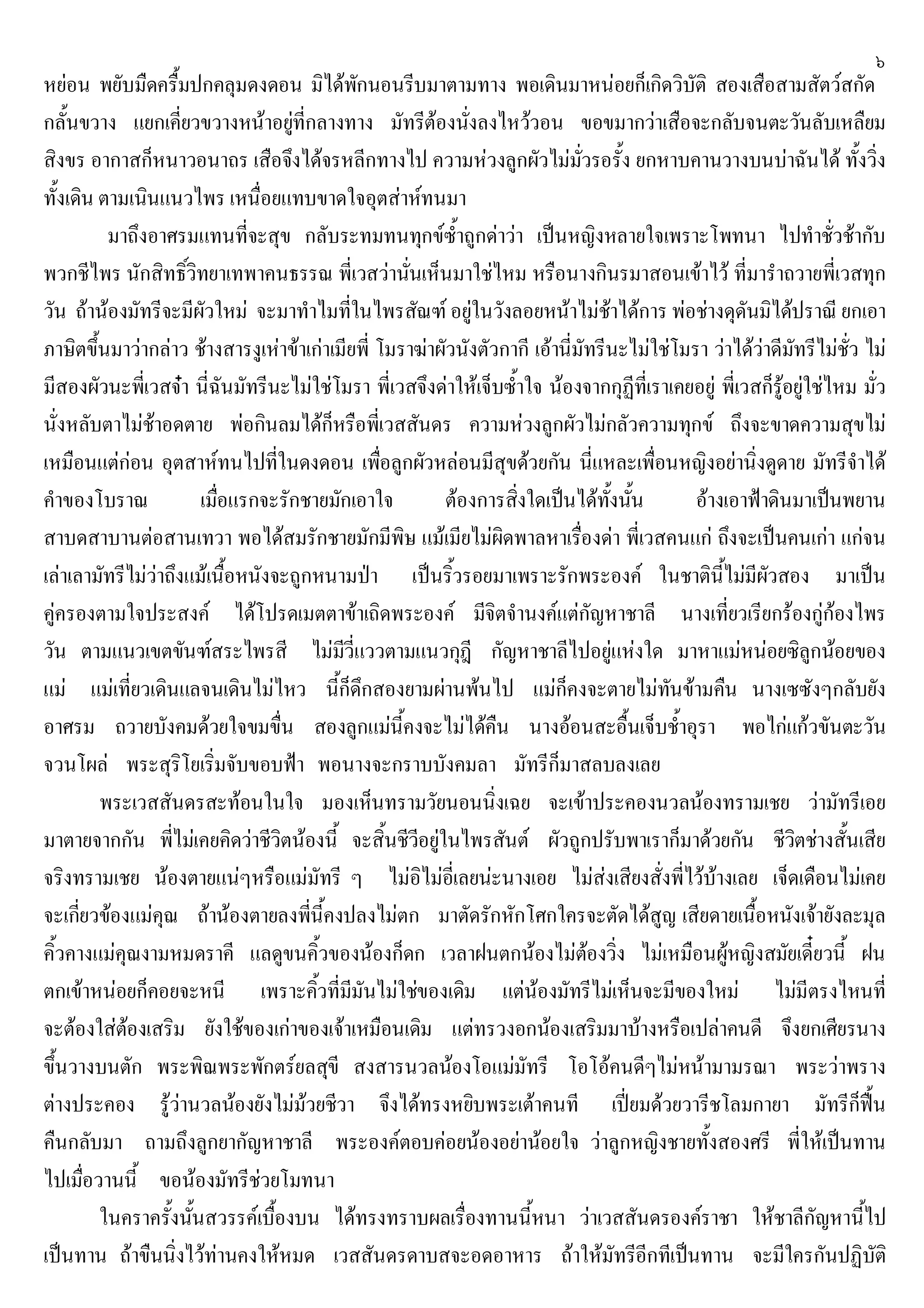 ๖
หยอน พยับมืดครื้มปกคลุมดงดอน มิไดพักนอนรีบมาตามทาง พอเดินมาหนอยก็เกิดวิบัติ สองเสือสามสัตวสกัด
กลั้นขวาง แยกเคี่ยวขวางหนาอยูที่กลางทาง มัทรีตองนั่งลงไหววอน ขอขมากวาเสือจะกลับจนตะวันลับเหลืยม
สิงขร อากาสก็หนาวอนาถร เสือจึงไดจรหลีกทางไป ความหวงลูกผัวไมมั่วรอรั้ง ยกหาบคานวางบนบาฉันได ทั้งวิ่ง
ทั้งเดิน ตามเนินแนวไพร เหนื่อยแทบขาดใจอุตสาหทนมา
มาถึงอาศรมแทนที่จะสุข กลับระทมทนทุกขซ้ําถูกดาวา เปนหญิงหลายใจเพราะโพทนา ไปทําชั่วชากับ
พวกชีไพร นักสิทธิ์วิทยาเทพาคนธรรณ พี่เวสวานั่นเห็นมาใชไหม หรือนางกินรมาสอนเขาไว ที่มารําถวายพี่เวสทุก
วัน ถานองมัทรีจะมีผัวใหม จะมาทําไมที่ในไพรสัณฑ อยูในวังลอยหนาไมชาไดการ พอชางดุดันมิไดปราณี ยกเอา
ภาษิตขึ้นมาวากลาว ชางสารงูเหาขาเกาเมียพี่ โมราฆาผัวนังตัวกากี เอานี่มัทรีนะไมใชโมรา วาไดวาดีมัทรีไมชั่ว ไม
มีสองผัวนะพี่เวสจา นี่ฉันมัทรีนะไมใชโมรา พี่เวสจึงดาใหเจ็บซ้ําใจ นองจากกุฏีที่เราเคยอยู พี่เวสก็รูอยูใชไหม มั่ว
นั่งหลับตาไมชาอดตาย พอกินลมไดก็หรือพี่เวสสันดร ความหวงลูกผัวไมกลัวความทุกข ถึงจะขาดความสุขไม
เหมือนแตกอน อุตสาหทนไปที่ในดงดอน เพื่อลูกผัวหลอนมีสุขดวยกัน นี่แหละเพื่อนหญิงอยานิ่งดูดาย มัทรีจําได
คําของโบราณ เมื่อแรกจะรักชายมักเอาใจ ตองการสิ่งใดเปนไดทั้งนั้น อางเอาฟาดินมาเปนพยาน
สาบดสาบานตอสานเทวา พอไดสมรักชายมักมีพิษ แมเมียไมผิดพาลหาเรื่องดา พี่เวสคนแก ถึงจะเปนคนเกา แกจน
เลาเลามัทรีไมวาถึงแมเนื้อหนังจะถูกหนามปา เปนริ้วรอยมาเพราะรักพระองค ในชาตินี้ไมมีผัวสอง มาเปน
คูครองตามใจประสงค ไดโปรดเมตตาขาเถิดพระองค มีจิตจํานงคแตกัญหาชาลี นางเที่ยวเรียกรองกูกองไพร
วัน ตามแนวเขตขันฑสระไพรสี ไมมีวี่แววตามแนวกุฎี กัญหาชาลีไปอยูแหงใด มาหาแมหนอยซิลูกนอยของ
แม แมเที่ยวเดินแลจนเดินไมไหว นี้ก็ดึกสองยามผานพนไป แมก็คงจะตายไมทันขามคืน นางเซซังๆกลับยัง
อาศรม ถวายบังคมดวยใจขมขื่น สองลูกแมนี้คงจะไมไดคืน นางออนสะอื้นเจ็บช้ําอุรา พอไกแกวขันตะวัน
จวนโผล พระสุริโยเริ่มจับขอบฟา พอนางจะกราบบังคมลา มัทรีก็มาสลบลงเลย
พระเวสสันดรสะทอนในใจ มองเห็นทรามวัยนอนนิ่งเฉย จะเขาประคองนวลนองทรามเชย วามัทรีเอย
มาตายจากกัน พี่ไมเคยคิดวาชีวิตนองนี้ จะสิ้นชีวีอยูในไพรสันต ผัวถูกปรับพาเราก็มาดวยกัน ชีวิตชางสั้นเสีย
จริงทรามเชย นองตายแนๆหรือแมมัทรี ๆ ไมอิไมอี่เลยนะนางเอย ไมสงเสียงสั่งพี่ไวบางเลย เจ็ดเดือนไมเคย
จะเกี่ยวของแมคุณ ถานองตายลงพี่นี้คงปลงไมตก มาตัดรักหักโศกใครจะตัดไดสูญ เสียดายเนื้อหนังเจายังละมุล
คิ้วคางแมคุณงามหมดราคี แลดูขนคิ้วของนองก็ดก เวลาฝนตกนองไมตองวิ่ง ไมเหมือนผูหญิงสมัยเดี๋ยวนี้ ฝน
ตกเขาหนอยก็คอยจะหนี เพราะคิ้วที่มีมันไมใชของเดิม แตนองมัทรีไมเห็นจะมีของใหม ไมมีตรงไหนที่
จะตองใสตองเสริม ยังใชของเกาของเจาเหมือนเดิม แตทรวงอกนองเสริมมาบางหรือเปลาคนดี จึงยกเศียรนาง
ขึ้นวางบนตัก พระพิณพระพักตรยลสุขี สงสารนวลนองโอแมมัทรี โอโอคนดีๆไมหนามามรณา พระวาพราง
ตางประคอง รูวานวลนองยังไมมวยชีวา จึงไดทรงหยิบพระเตาคนที เปยมดวยวารีชโลมกายา มัทรีก็ฟน
คืนกลับมา ถามถึงลูกยากัญหาชาลี พระองคตอบคอยนองอยานอยใจ วาลูกหญิงชายทั้งสองศรี พี่ใหเปนทาน
ไปเมื่อวานนี้ ขอนองมัทรีชวยโมทนา
ในคราครั้งนั้นสวรรคเบื้องบน ไดทรงทราบผลเรื่องทานนี้หนา วาเวสสันดรองคราชา ใหชาลีกัญหานี้ไป
เปนทาน ถาขืนนิ่งไวทานคงใหหมด เวสสันดรดาบสจะอดอาหาร ถาใหมัทรีอีกทีเปนทาน จะมีใครกันปฏิบัติ
 