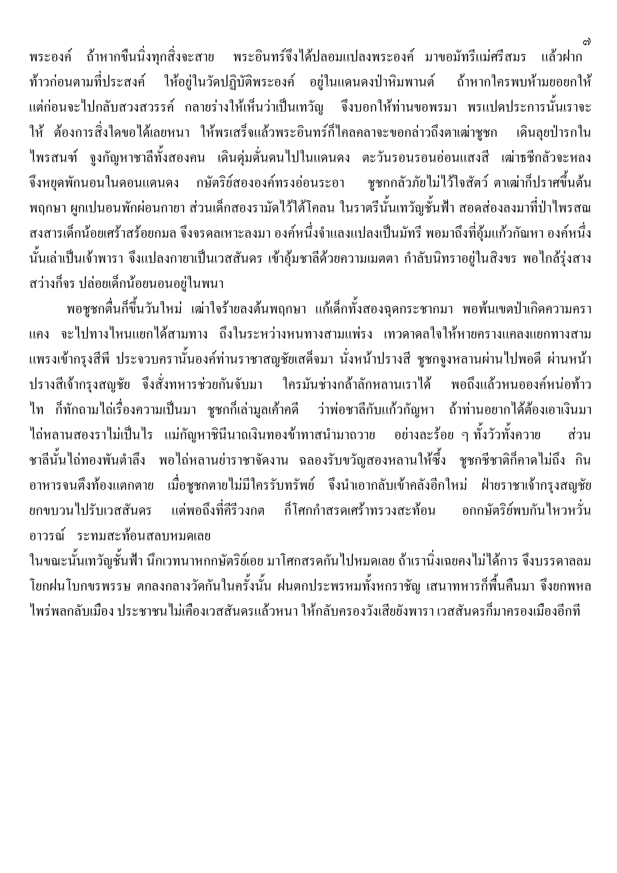 ๗
พระองค ถาหากขืนนิ่งทุกสิ่งจะสาย พระอินทรจึงไดปลอมแปลงพระองค มาขอมัทรีแมศรีสมร แลวฝาก
ทาวกอนตามที่ประสงค ใหอยูในวัดปฏิบัติพระองค อยูในแดนดงปาหิมพานต ถาหากใครพบหามยอยกให
แตกอนจะไปกลับสวงสวรรค กลายรางใหเห็นวาเปนเทวัญ จึงบอกใหทานขอพรมา พรแปดประการนั้นเราจะ
ให ตองการสิ่งใดขอไดเลยหนา ใหพรเสร็จแลวพระอินทรก็ไคลคลาจะขอกลาวถึงตาเฒาชูชก เดินลุยปารกใน
ไพรสนฑ จูงกัญหาชาลีทั้งสองคน เดินดุมดั่นดนไปในแดนดง ตะวันรอนรอนออนแสงสี เฒาธชีกลัวจะหลง
จึงหยุดพักนอนในดอนแดนดง กษัตริยสององคทรงออนระอา ชูชกกลัวภัยไมไวใจสัตว ตาเฒาก็ปราศขึ้นตน
พฤกษา ผูกเปนอนพักผอนกายา สวนเด็กสองรามัดไวใตโคลน ในราตรีนั้นเทวัญชั้นฟา สอดสองลงมาที่ปาไพรสณ
สงสารเด็กนอยเศราสรอยกมล จึงจรดลเหาะลงมา องคหนึ่งจําแลงแปลงเปนมัทรี พอมาถึงที่อุมแกวกัณหา องคหนึ่ง
นั้นเลาเปนเจาพารา จึงแปลงกายาเปนเวสสันดร เขาอุมชาลีดวยความเมตตา กําลับนิทราอยูในสิงขร พอไกลรุงสาง
สวางก็จร ปลอยเด็กนอยนอนอยูในพนา
พอชูชกตื่นก็ขึ้นวันใหม เฒาใจรายลงตนพฤกษา แกเด็กทั้งสองฉุดกระชากมา พอพนเขตปาเกิดความครา
แคง จะไปทางไหนแยกไดสามทาง ถึงในระหวางหนทางสามแพรง เทวดาดลใจใหหายครางแคลงแยกทางสาม
แพรงเขากรุงสีพี ประจวบครานั้นองคทานราชาสญชัยเสด็จมา นั่งหนาปรางสี ชูชกจูงหลานผานไปพอดี ผานหนา
ปรางสีเจากรุงสญชัย จึงสั่งทหารชวยกันจับมา ใครมันชางกลาลักหลานเราได พอถึงแลวหนอองคหนอทาว
ไท ก็ทักถามไถเรื่องความเปนมา ชูชกก็เลามูลเคาคดี วาพอชาลีกับแกวกัญหา ถาทานอยากไดตองเอาเงินมา
ไถหลานสองราไมเปนไร แมกัญหาชินีนาถเงินทองขาทาสนํามาถวาย อยางละรอย ๆ ทั้งวัวทั้งควาย สวน
ชาลีนั้นไถทองพันตําลึง พอไถหลานยาราชาจัดงาน ฉลองรับขวัญสองหลานใหซึ้ง ชูชกชีชาติก็คาดไมถึง กิน
อาหารจนตึงทองแตกตาย เมื่อชูชกตายไมมีใครรับทรัพย จึงนําเอากลับเขาคลังอีกใหม ฝายราชาเจากรุงสญชัย
ยกขบวนไปรับเวสสันดร แตพอถึงที่คีรีวงกต ก็โศกกําสรดเศราทรวงสะทอน อกกษัตริยพบกันไหวหวั่น
อาวรณ ระทมสะทอนสลบหมดเลย
ในขณะนั้นเทวัญชั้นฟา นึกเวทนาหกกษัตริยเอย มาโศกสรดกันไปหมดเลย ถาเรานิ่งเฉยคงไมไดการ จึงบรรดาลลม
โยกฝนโบกขรพรรษ ตกลงกลางวัดกันในครั้งนั้น ฝนตกประพรหมทั้งหกราชัญ เสนาทหารก็พื้นคืนมา จึงยกพหล
ไพรพลกลับเมือง ประชาชนไมเคืองเวสสันดรแลวหนา ใหกลับครองวังเสียยังพารา เวสสันดรก็มาครองเมืองอีกที
 