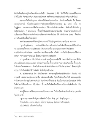 ๑๑
คิดถึงเพือนทีเคยอยู่ร่วมกันมาเมือตอนยังเด็ก ในขณะต่อ ๆ ไป จิตก็คิดถึงภาพยนตร์ทีเคยชม
ดังนีเป็นต้น จิตจะเกิดดับ ๆ รับรู้อารมณ์ต่าง ๆ ดังทีกล่าวมาพอเป็นตัวอย่างทีทุกคนเข้าใจได้
และเคยเกิดขึนกับทุกคน แต่อาจมิได้เคยสังเกตมาก่อน โดยผ่านเครืองส่ง คือ จิตของ
แต่ละคนเท่านัน ทีเป็นห้องปฏิบัติการจะส่งไปยังเครืองรับคืออารมณ์ รูป เสียง กลิน รส
โผฏฐัพพะ และธรรมารมณ์คือเรืองราวต่าง ๆ ได้ภายในชัวพริบตาเดียว จิตทําหน้าทีเกิดดับ ๆ
รับรู้อารมณ์ต่าง ๆ ได้มากมาย ทังในทีใกล้และทีไกลในเวลารวดเร็ว จึงไม่สามารถเปรียบจิตที
เปลียนแปลงได้อย่างรวดเร็วกับความเปลียนแปลงของสิงใด ๆ ได้ แม้กับภาพ (แสง) ทีส่งผ่าน
ดาวเทียมไปยังเครืองรับโทรทัศน์
สมดังพระพุทธพจน์ทีพระผู้มีพระภาคตรัสไว้ในอังคุตตรนิกาย เอกนิบาต ความว่า
“ดูกรภิกษุทังหลาย เราย่อมไม่เล็งเห็นธรรมอืนแม้อย่างหนึงทีเปลียนแปลงได้เร็วเหมือน
จิต ดูกรภิกษุทังหลาย จิตเปลียนแปลงได้เร็วเท่าใดนัน แม้จะอุปมาก็กระทําได้มิใช่ง่าย”
ตามทีกล่าวมาแล้วทังหมด แสดงถึงความเปลียแปลงคือ เกิดดับ ของจิตทีเปลียนแปลงได้อย่าง
รวดเร็ว จิตจึงมีอนิจจลักษณะ ซึงเป็นความมหัศจรรย์ของจิต
ก. ทุกขลักษณะ คือ จิตไม่สามารถดํารงอยู่ในสภาพเดิมได้ เพราะจิตเป็นธรรมชาติเกิด
ดับ เปลียนแปลงอยู่ตลอดเวลา จิตดวงเก่าเกิดขึน ตังอยู่ ดับไป จิตดวงใหม่ก็เกิดขึน ตังอยู่ ดับ
ไปสืบต่อเนืองตลอดเวลา ทําหน้าทีประสานสัมพันธ์กับจิตดวงเก่าให้เกิดประโยชน์ คือความรู้สึก
สุขทุกข์ หรือไม่สุขไม่ทุกข์ภายในจิต จิตจึงมีทุกขลักษณะ
ค. อนัตตลักษณะ คือ จิตไม่ใช่ตัวตน เพราะเหตุทีจิตต้องเปลียนแปลง เกิดดับ จับ
อารมณ์ ปล่อยอารมณ์ตลอดเวลาตืน แม้เวลาหลับสนิท จิตก้เกิดดับอยู่ในภวังค์ ตลอดเวลาจิต
จึงไม่สามารถดํารงอยู่ในสภาพเดิมได้ ต้องทําหน้าทีเกิดดับ ๆ สืบเนืองต่อกันไปเป็นกระแส จิตจึง
ไม่มีตัวตนทีเทียงแท้ถาวร ไม่ใช่อัตตา ทีเราจะยึดถือจิตหรือแม้ร่างกายซึงรวมทังจิตด้วยว่า เป็น
ตัวตนของเรา
พระผู้มีพระภาคได้ทรงแสดงธรรมโปรดพระราหุล ในเรืองไตรลักษณ์ของสิงต่าง ๆ รวมทัง
จิตด้วย ดังนี
“ดูกรราหุล เธอจะสําคัญความข้อนันเป็นไฉน จักษุ...รูป...จักษุวิญญาณ.....
จักษุสัมผัส.....เวทนา สัญญา สังขาร วิญญาณ ทีเกิดเพราะจักษุสัมผัส
เป็นปัจจัยนัน เทียงหรือไม่เทียง
.....................................................................................................
องฺ. เอกก. ๒๐/๔๘-๕๑/๘
 