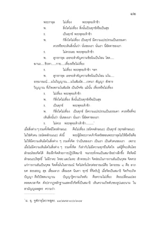 ๑๒
พระราหุล ไม่เทียง พระพุทธเจ้าข้า
พ. สิงใดไม่เทียง สิงนันเป้ นทุกข์หรือเป็นสุข
ร. เป็นทุกข์ พระพุทธเจ้าข้า
พ. ก็สิงใดไม่เทียง เป็นทุกข์ มีความแปรปรวนเป็นธรรมดา
ควรหรือจะเห้นสิงนันว่า นันของเรา นันเรา นีอัตตาของเรา
ร. ไม่ควรเลย พระพุทธเจ้าข้า
พ. ดูกรราหุล เธอจะสําคัญความข้อน้นเป็นไฉน โสต.....
ฆานะ.....ชิวหา......กาย.....เทียงหรือไม่เทียง
ร. ไม่เทียง พระพุทธเจ้าข้า ฯลฯ
พ. ดูกรราหุล เธอจะสําคัญความข้อน้นเป็นไฉน มโน.....
ธรรมารมณ์.....มโนวิญญาณ.....มโนสัมผัส.....เวทนา สัญญา สังขาร
วิญญาณ ทีเกิดเพรามโนสัมผัส เป็นปัจจัย แม้นัน เทียงหรือไม่เทียง
ร. ไม่เทียง พระพุทธเจ้าข้า
พ. ก็สิงใดไม่เทียง สิงนันเป้ นทุกข์หรือเป้ นสุข
ร. เป็นทุกข์ พระพุทธเจ้าข้า
พ. ก็สิงใดไม่เทียง เป็นทุกข์ มีความแปรปรวนเป็นธรรมดา ควรหรือทีจะ
เห็นสิงนันว่า นันของเรา นันเรา นีอัตตาของเรา
ร. ไม่ควร พระพุทธเจ้าเจ้าข้า..........
เมือสิงต่าง ๆ รวมทังจิตมีไตรลักษณะ คือไม่เทียง (อนิจจลักษณะ) เป็นทุกข์ (ทุกขลักษณะ)
ไม่ใช่ตัวตน (อนัตตลักณณะ) ดังนี พระผู้มีพระภาคเจ้าจึงตรัสสอนพระราหุลไม่ให้ยึดถือคือ
ไม่ให้มีความเห็นผิดในสิงต่าง ๆ รวมทังจิต ว่าเป็นของเรา เป็นเรา เป็นตัวตนของเรา เพราะ
เมือไม่มีความเห็นผิดในสิงต่าง ๆ รวมทังจิต ก็เท่ากับไม่มีความทุกข์ในจิตใจ แต่ผู้ทีจะเห็นไตร
ลักษณ์ของจิตได้ ต้องฝึกจิตด้วยการปฏิบัติสมาธิ จนกระทังจนเป็นสมาธิอย่างลึกซึง คือจิตมี
ลักษณะบริสุทธิ ไม่มีราคะ โทสะ และโมหะ เข้าครอบงํา จิตอ่อนในการงานอันเป็นกุศล จิตควร
แก่การงานอันเป็นกุศล จิตตังมันในอารมณ์ จิตไม่หวันไหวต่ออารมณ์คือ โลกธรรม ๘ คือ ลาภ
ยศ สรรเสรญ สุข เสือมลาภ เสือมยศ นินทา ทุกข์ ทีจิตรับรู้ เมือจิตเป็นสมาธิ จิตก็จะเกิด
ปัญญา คือวิปัสสนาญาณ ปัญญารู้ความเกิดดับ คือความไม่เทียง ต้องเปลียนแปลง
ตลอดเวลาจิต ดังปรากฏหลักฐานแสดงถึงจิตทีเป็นสมาธิ เห็นความเกิดดับของรูปและนาม ใน
สามัญญผลสูตร ความว่า
..................................................................
ม. อุ. จูฬราหุโลวาทสูตร. ๑๔/๗๙๗-๘๐๖/๓๘๔
 