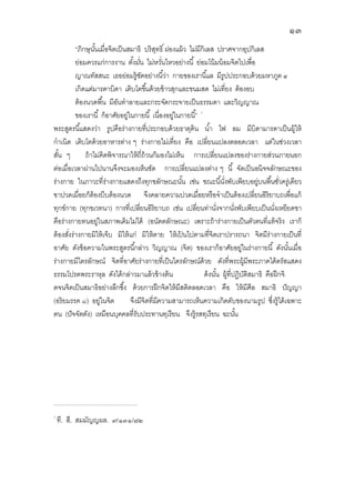 ๑๓
“ภิกษุนันเมือจิตเป็นสมาธิ บริสุทธิ ผ่องแผ้ว ไม่มีกิเลส ปราศจากอุปกิเลส
ย่อมควรแก่การงาน ตังมัน ไม่หวันไหวอย่างนี ย่อมโน้มน้อมจิตไปเพือ
ญาณทัสสนะ เธอย่อมรู้ชัดอย่างนีว่า กายของเรานีแล มีรูปประกอบด้วยมหาภูต ๔
เกิดแต่มารดาบิดา เติบโตขึนด้วยข้าวสุกและขนมสด ไม่เทียง ต้องอบ
ต้องนวดพืน มีอันทําลายและกระจัดกระจายเป็นธรรมดา และวิญญาณ
ของเรานี ก็อาศัยอยู่ในกายนี เนืองอยู่ในกายนี”
พระสูตรนีแสดงว่า รูปคือร่างกายทีประกอบด้วยธาตุดิน นํา ไฟ ลม มีบิดามารดาเป็นผู้ให้
กําเนิด เติบโตด้วยอาหารต่าง ๆ ร่างกายไม่เทียง คือ เปลียนแปลงตลอดเวลา แต่ในช่วงเวลา
สัน ๆ ถ้าไม่คิดพิจารณาให้ถีถ้วนก็มองไม่เห็น การเปลียนแปลงของร่างกายส่วนภายนอก
ต่อเมือเวลาผ่านไปนานจึงจะมองเห็นชัด การเปลียนแปลงต่าง ๆ นี จัดเป็นอนิจจลักษณะของ
ร่างกาย ในภาวะทีร่างกายแสดงถึงทุกขลักษณะนัน เช่น ขณะนีนังพับเพียบอยู่บนพืนชัวครู่เดียว
ขาปวดเมือยก็ต้องบีบต้องนวด จึงคลายความปวดเมือยหรือจําเป็นต้องเปลียนอิริยาบถเพือแก้
ทุกข์กาย (ทุกขเวทนา) การทีเปลียนอิริยาบถ เช่น เปลียนท่านังจากนังพับเพียบเป็นนังเหยียดขา
คือร่างกายทนอยู่ในสภาพเดิมไม่ได้ (อนัตตลักษณะ) เพราะถ้าร่างกายเป็นตัวตนทีแท้จริง เราก็
ต้องสังร่างกายมิให้เจ็บ มิให้แก่ มิให้ตาย ให้เป้ นไปตามทีจิตเราปรารถนา จิตมีร่างกายเป็นที
อาศัย ดังข้อความในพระสูตรนีกล่าว วิญญาณ (จิต) ของเราก็อาศัยอยู่ในร่างกายนี ดังนันเมือ
ร่างกายมีไตรลักษณ์ จิตทีอาศัยร่างกายทีเป็นไตรลักษณ์ด้วย ดังทีพระผู้มีพระภาคได้ตรัสแสดง
ธรรมโปรดพระราหุล ดังได้กล่าวมาแล้วข้างต้น ด้งนัน ผู้ทีปฏิบัติสมาธิ คือฝึกจิ
ตจนจิตเป็นสมาธิอย่างลึกซึง ด้วยการฝึกจิตให้มีสติตลอดเวลา คือ ให้มีศีล สมาธิ ปัญญา
(อริยมรรค ๘) อยู่ในจิต จึงมีจิตทีมีความสามารถเห็นความเกิดดับของนามรูป ซึงรู้ได้เฉพาะ
ตน (ปัจจัตตัง) เหมือนบุคคลทีรับประทานทุเรียน จึงรู้รสทุเรียน ฉะนัน
.................................................................................
ที. สี. สมมัญญผล. ๙/๑๓๑/๗๒
 