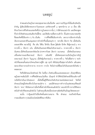 ๑๔
บทสรุป
คําสอนส่วนใหญ่ในทางพระพุทธศาสนาเน้นเรืองจิต และการแก้ปัญหาทีเนืองด้วยจิตเป็น
สําคัญ ผู้เขียนได้เลือกพระคาถาในธรรมบท แห่งจิตวรรคที ๓ ขุททกนิกาย มา ๕ เรือง เพือ
ศึกษาวิเคราะห์ถึงลักษณะของจิตทีปรากฏในพระถาถานัน ๆ ว่ามีลักษณะอย่างไร และมีพระสูตร
ทีกล่าวถึงจิตลักษณะเช่นเดียวกันนีด้วย และได้อธิบายเพือความเข้าใจ ตังแต่ความหมายของจิต
ชือของจิตทีมีเรียกต่าง ๆ กัน เป็นต้น การทีจิตมีชือเรียกต่างกัน เพราะการเรียกต่างกันนัน
เรียกตามธรรมชาติในแง่มุมของการทําหน้าทีในขันตอนต่าง ๆ กล่าวคือ เรียกว่า จิต เมือจิตเป็น
ธรรมชาติคิด หมายถึงรู้ คือ เห็น ได้ยิน ได้กลิน ลิมรส รู้สัมผัส นึกคิด คือรู้อารมณ์ ๖ ทาง
ทวารทัง ๖ เรียกว่า มโน เมือจิตเป็นธรรมชาติน้อมไปรับอารมณ์ ๖ ทางทวารทัง ๖ เรียกว่า
ปัณฑระ เมือจิตเป็นธรรมชาติผ่องใส ปราศจากกิเลส เรียกว่า มนายตนะ เมือจิตเป็นอายตนะ
เครืองต่อภายนอกคืออารมณ์ เรียกว่า มนินทรีย์ เมือจิตครองความเป็นใหญ่ในการรับรู้
ธรรมารมณ์ เรียกว่า วิญญาณ เมือจิตรู้แจ้งอารมณ์ ๖ ทางทวารทัง ๖ จิตในชือต่าง ๆ จะทํา
หน้าทีของตนตังแต่แรกเกิดจนเกิดความรู้สึก สุข ทุกข์ หรือไม่ทุกข์ไม่สุขภายในจิตใจ แล้วแสดง
ออกมาด้วยการกระทําทางกาย ทางวาจา ทางใจ จิตไม่ว่าจะมีชืออะไรก็เป็นธรรมชาติเกิดดับ ๆ
ตลอดเวลา
จิตจึงมีลักษณะไตรลักษณ์ คือ ไม่เทียง เกิดดับเปลียนแปลงตลอดเวลา เป็นทุกข์คือทน
อยู่ในสภาพเดิมไม่ได้ การทีจิตมีลักษณะไม่เทียง เป็นทุกข์ ทําให้จิตไม่ใช่ตัวตนทีเทียงแท้ถาวรที
จะยึดถือว่าเป็นเราเป้ นของเรา เมือจิตขึนสู่วิถีจิตจะเกิดดับจับอารมณ์ปล่อยอารมณ์ จิตจึงมี
ลักษณะไม่อยู่นิงท่องเทียวไปในอารมณ์ต่าง ๆ และมีลักษณะการทํางานในแต่ละขณะทีสมมติ
เรียกว่า “ดวง” คือจิตดวงเก่าเมือเกิดขึนทําหน้าทีของตนแล้วดับไป มอบหน้าทีการงานให้จิตดวง
ต่อไปทําหน้าทีของตนแล้วดับไป ในลักษณะสืบต่อเนืองประสานสัมพันธ์กันเป็นลูกโซ่ตลอดเวลา
ฉะนัน การรู้และเข้าใจเรืองจิตตังแต่ความหมาย ชือ ลักษณะ รวมถึงหน้าทีและ
รายละเอียดต่าง ๆ ย่อมมีประโยชน์ต่อชีวิตมากทีเดียว
 