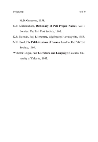 ∫√√≥“πÿ°√¡ 129
M.D. Gunasena, 1958.
G.P. Malalasekara, Dictionary of Pali Proper Names, Vol I.
London: The Pali Text Society, 1960.
K.R. Norman, Pali Literature, Wiesbaden: Harrassowitz, 1983.
M.H.Bold,ThePaliLiteratureofBurma,London:ThePaliText
Society, 1909.
Wilhelm Geiger, Pali Literature and Language (Calcutta: Uni-
versity of Calcutta, 1943.
 