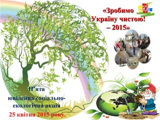 «Зробимо«Зробимо
Україну чистою!Україну чистою!
– 2015»– 2015»
П’ята
ювілейна соціально-
екологічна акція
25 квітня 2015 року.
 